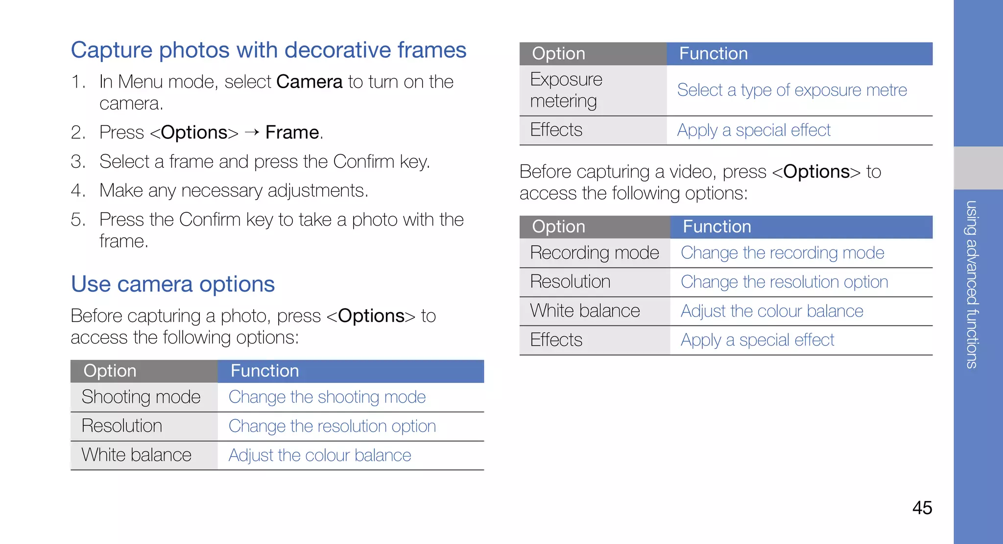Capture photos with decorative frames                Option            Function
1. In Menu mode, select Camera to turn on the        Exposure
                                                                       Select a type of exposure metre
   camera.                                           metering
2. Press <Options> → Frame.                          Effects           Apply a special effect
3. Select a frame and press the Confirm key.
                                                    Before capturing a video, press <Options> to
4. Make any necessary adjustments.                  access the following options:




                                                                                                              using advanced functions
5. Press the Confirm key to take a photo with the    Option            Function
   frame.
                                                     Recording mode    Change the recording mode
Use camera options                                   Resolution        Change the resolution option
Before capturing a photo, press <Options> to         White balance     Adjust the colour balance
access the following options:                        Effects           Apply a special effect
 Option            Function
 Shooting mode     Change the shooting mode
 Resolution        Change the resolution option
 White balance     Adjust the colour balance


                                                                                                         45
 