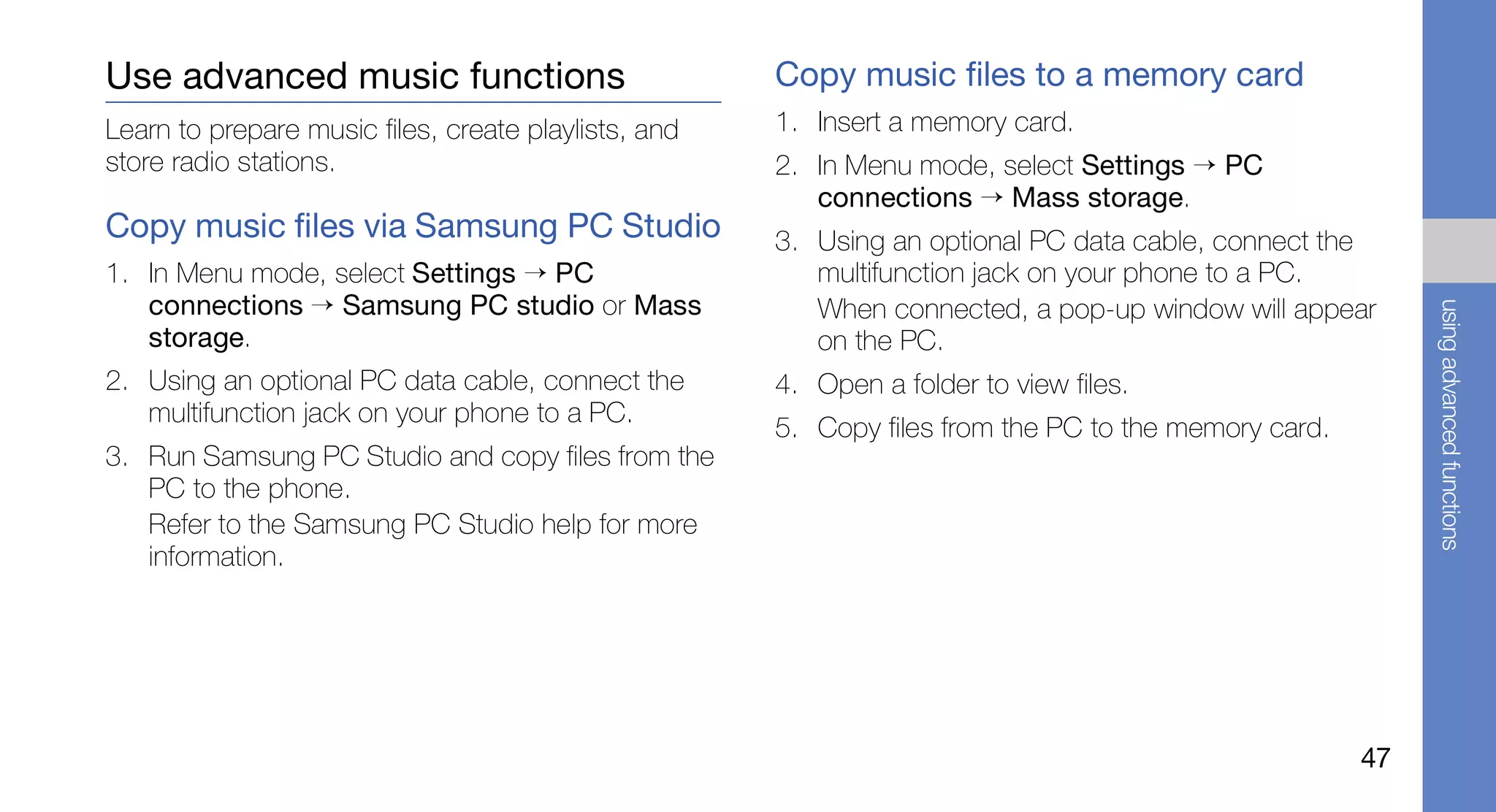 Use advanced music functions                          Copy music files to a memory card
Learn to prepare music files, create playlists, and   1. Insert a memory card.
store radio stations.                                 2. In Menu mode, select Settings → PC
                                                         connections → Mass storage.
Copy music files via Samsung PC Studio                3. Using an optional PC data cable, connect the
1. In Menu mode, select Settings → PC                    multifunction jack on your phone to a PC.
   connections → Samsung PC studio or Mass               When connected, a pop-up window will appear




                                                                                                           using advanced functions
   storage.                                              on the PC.
2. Using an optional PC data cable, connect the       4. Open a folder to view files.
   multifunction jack on your phone to a PC.
                                                      5. Copy files from the PC to the memory card.
3. Run Samsung PC Studio and copy files from the
   PC to the phone.
   Refer to the Samsung PC Studio help for more
   information.




                                                                                                      47
 