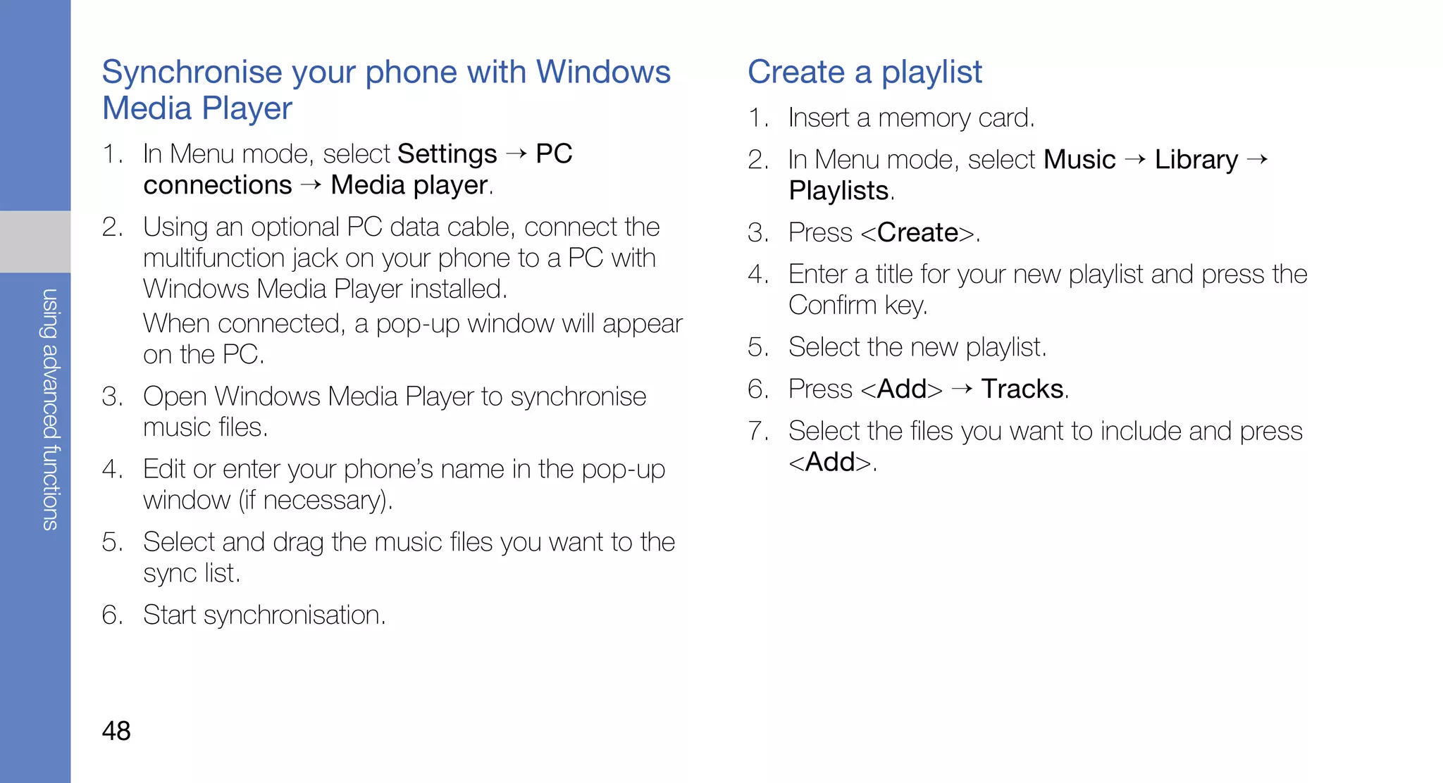 Synchronise your phone with Windows                  Create a playlist
                           Media Player                                         1. Insert a memory card.
                           1. In Menu mode, select Settings → PC                2. In Menu mode, select Music → Library →
                              connections → Media player.                          Playlists.
                           2. Using an optional PC data cable, connect the      3. Press <Create>.
                              multifunction jack on your phone to a PC with
                                                                                4. Enter a title for your new playlist and press the
                              Windows Media Player installed.
using advanced functions




                                                                                   Confirm key.
                              When connected, a pop-up window will appear
                              on the PC.                                        5. Select the new playlist.
                           3. Open Windows Media Player to synchronise          6. Press <Add> → Tracks.
                              music files.                                      7. Select the files you want to include and press
                           4. Edit or enter your phone’s name in the pop-up        <Add>.
                              window (if necessary).
                           5. Select and drag the music files you want to the
                              sync list.
                           6. Start synchronisation.



                           48
 