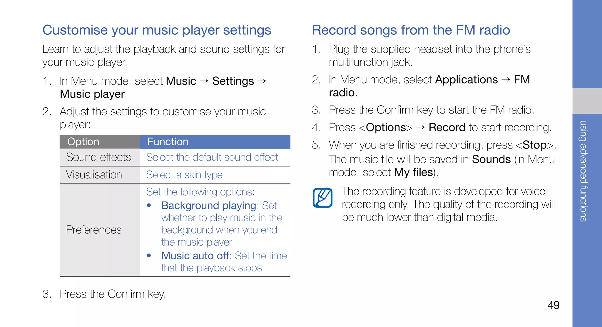 Customise your music player settings                   Record songs from the FM radio
Learn to adjust the playback and sound settings for    1. Plug the supplied headset into the phone’s
your music player.                                        multifunction jack.
1. In Menu mode, select Music → Settings →             2. In Menu mode, select Applications → FM
   Music player.                                          radio.
2. Adjust the settings to customise your music         3. Press the Confirm key to start the FM radio.
   player:




                                                                                                                 using advanced functions
                                                       4. Press <Options> → Record to start recording.
     Option          Function                          5. When you are finished recording, press <Stop>.
    Sound effects    Select the default sound effect      The music file will be saved in Sounds (in Menu
    Visualisation    Select a skin type                   mode, select My files).
                     Set the following options:              The recording feature is developed for voice
                     • Background playing: Set               recording only. The quality of the recording will
                        whether to play music in the         be much lower than digital media.
    Preferences         background when you end
                        the music player
                     • Music auto off: Set the time
                        that the playback stops

3. Press the Confirm key.
                                                                                                            49
 