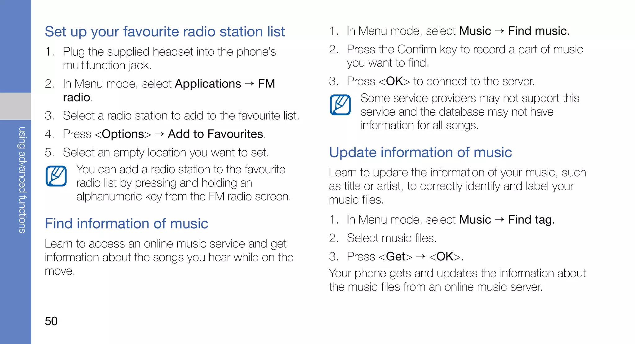 Set up your favourite radio station list                  1. In Menu mode, select Music → Find music.
                           1. Plug the supplied headset into the phone’s             2. Press the Confirm key to record a part of music
                              multifunction jack.                                       you want to find.
                           2. In Menu mode, select Applications → FM                 3. Press <OK> to connect to the server.
                              radio.                                                       Some service providers may not support this
                           3. Select a radio station to add to the favourite list.         service and the database may not have
                                                                                           information for all songs.
using advanced functions




                           4. Press <Options> → Add to Favourites.
                           5. Select an empty location you want to set.              Update information of music
                                You can add a radio station to the favourite         Learn to update the information of your music, such
                                radio list by pressing and holding an                as title or artist, to correctly identify and label your
                                alphanumeric key from the FM radio screen.           music files.

                           Find information of music                                 1. In Menu mode, select Music → Find tag.

                           Learn to access an online music service and get           2. Select music files.
                           information about the songs you hear while on the         3. Press <Get> → <OK>.
                           move.                                                     Your phone gets and updates the information about
                                                                                     the music files from an online music server.

                           50
 