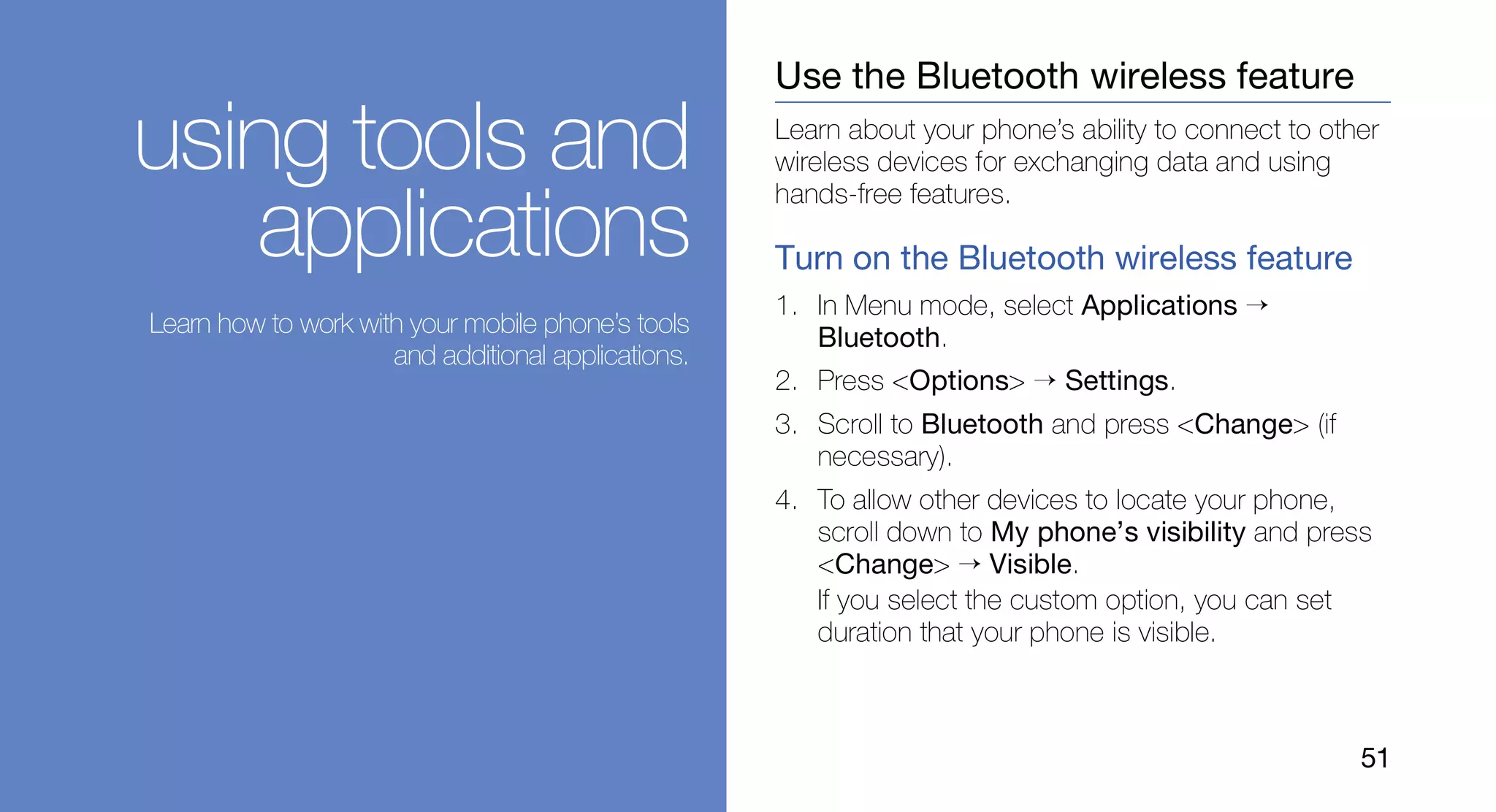 Use the Bluetooth wireless feature

using tools and                                     Learn about your phone’s ability to connect to other
                                                    wireless devices for exchanging data and using
                                                    hands-free features.
   applications                                     Turn on the Bluetooth wireless feature
                                                    1. In Menu mode, select Applications →
Learn how to work with your mobile phone’s tools
                                                       Bluetooth.
                     and additional applications.
                                                    2. Press <Options> → Settings.
                                                    3. Scroll to Bluetooth and press <Change> (if
                                                       necessary).
                                                    4. To allow other devices to locate your phone,
                                                       scroll down to My phone’s visibility and press
                                                       <Change> → Visible.
                                                       If you select the custom option, you can set
                                                       duration that your phone is visible.



                                                                                                      51
 