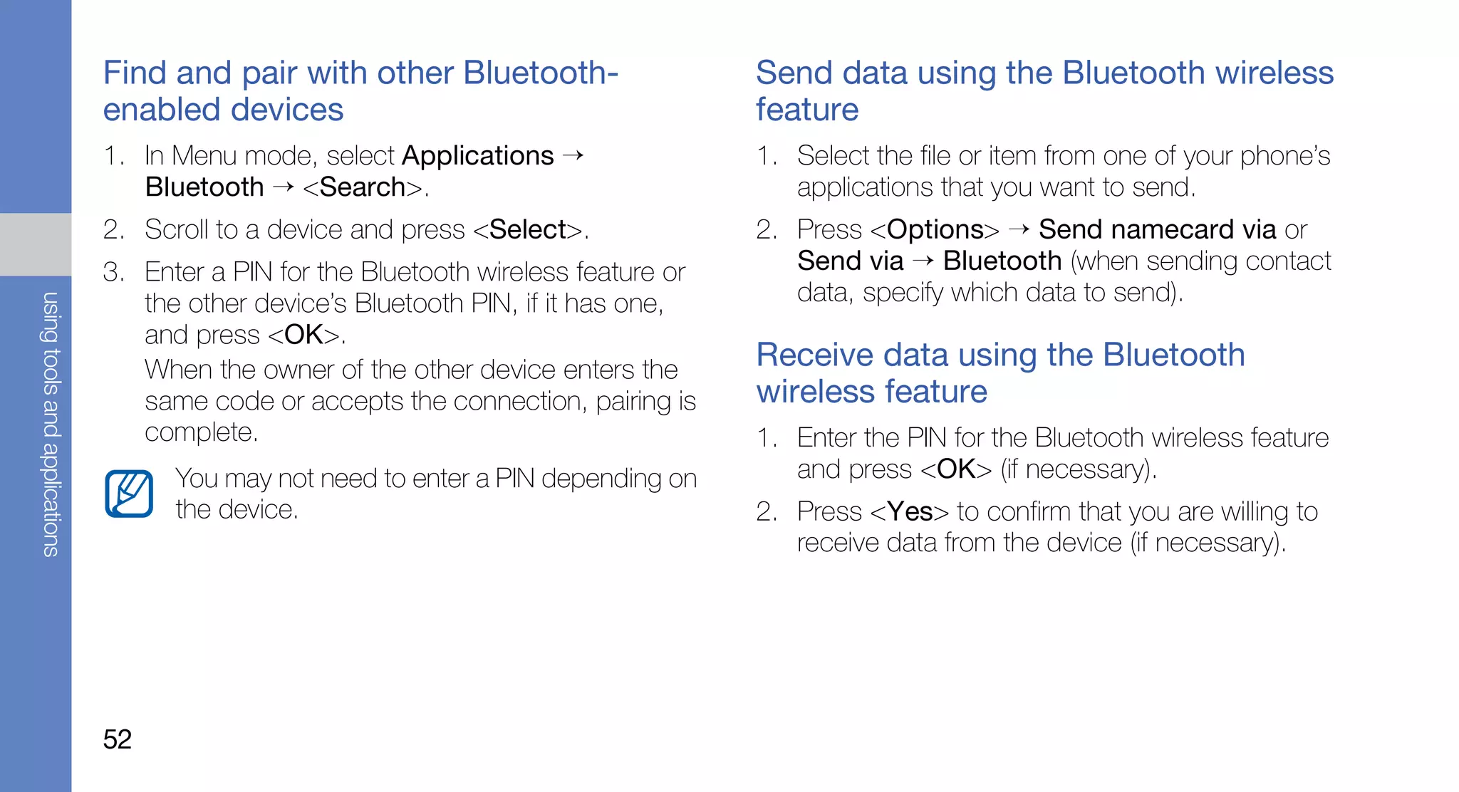 Find and pair with other Bluetooth-                    Send data using the Bluetooth wireless
                               enabled devices                                        feature
                               1. In Menu mode, select Applications →                 1. Select the file or item from one of your phone’s
                                  Bluetooth → <Search>.                                  applications that you want to send.
                               2. Scroll to a device and press <Select>.              2. Press <Options> → Send namecard via or
                               3. Enter a PIN for the Bluetooth wireless feature or      Send via → Bluetooth (when sending contact
                                                                                         data, specify which data to send).
using tools and applications




                                  the other device’s Bluetooth PIN, if it has one,
                                  and press <OK>.
                                  When the owner of the other device enters the       Receive data using the Bluetooth
                                  same code or accepts the connection, pairing is     wireless feature
                                  complete.                                           1. Enter the PIN for the Bluetooth wireless feature
                                     You may not need to enter a PIN depending on        and press <OK> (if necessary).
                                     the device.                                      2. Press <Yes> to confirm that you are willing to
                                                                                         receive data from the device (if necessary).




                               52
 