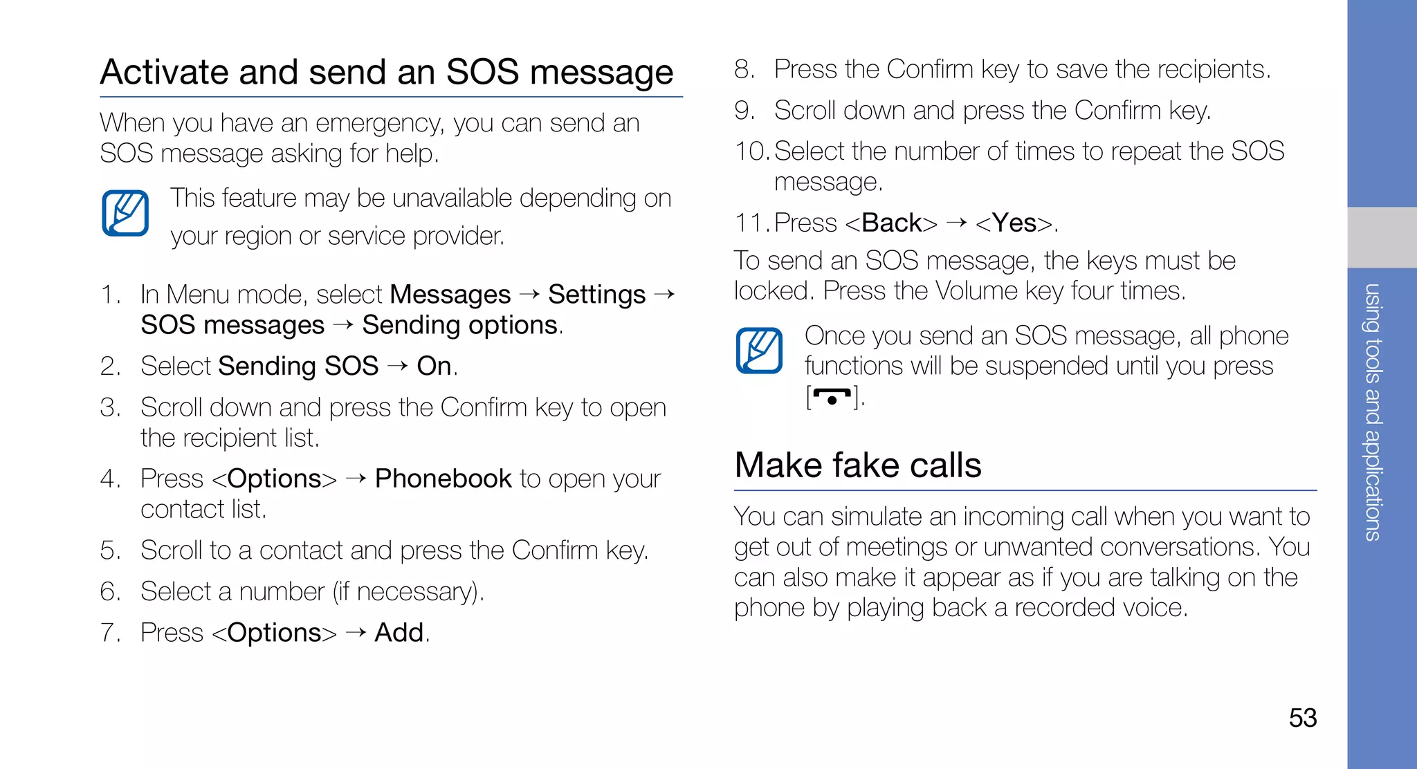 Activate and send an SOS message                     8. Press the Confirm key to save the recipients.

When you have an emergency, you can send an          9. Scroll down and press the Confirm key.
SOS message asking for help.                         10. Select the number of times to repeat the SOS
                                                         message.
      This feature may be unavailable depending on
      your region or service provider.               11. Press <Back> → <Yes>.
                                                     To send an SOS message, the keys must be
1. In Menu mode, select Messages → Settings →        locked. Press the Volume key four times.




                                                                                                             using tools and applications
   SOS messages → Sending options.                         Once you send an SOS message, all phone
2. Select Sending SOS → On.                                functions will be suspended until you press
3. Scroll down and press the Confirm key to open           [   ].
   the recipient list.
4. Press <Options> → Phonebook to open your          Make fake calls
   contact list.                                     You can simulate an incoming call when you want to
5. Scroll to a contact and press the Confirm key.    get out of meetings or unwanted conversations. You
                                                     can also make it appear as if you are talking on the
6. Select a number (if necessary).
                                                     phone by playing back a recorded voice.
7. Press <Options> → Add.


                                                                                                        53
 