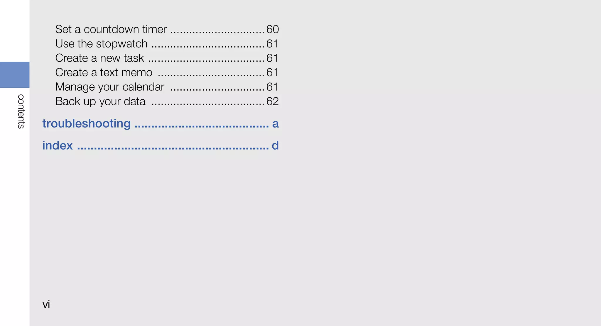 Set a countdown timer .............................. 60
                Use the stopwatch .................................... 61
                Create a new task ..................................... 61
                Create a text memo .................................. 61
                Manage your calendar .............................. 61
contents




                Back up your data .................................... 62
           troubleshooting ........................................ a
           index ......................................................... d




           vi
 