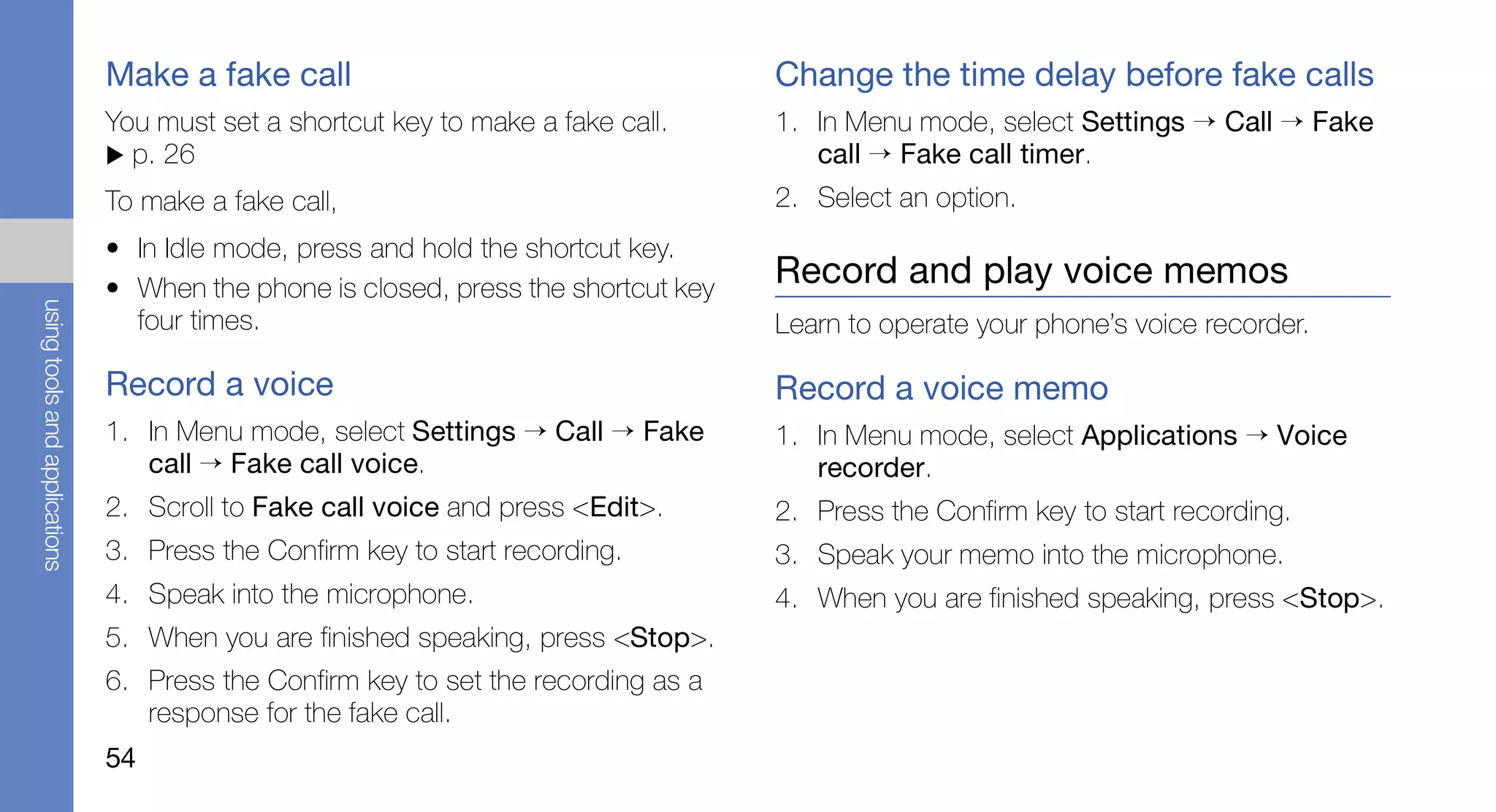 Make a fake call                                     Change the time delay before fake calls
                               You must set a shortcut key to make a fake call.     1. In Menu mode, select Settings → Call → Fake
                                 p. 26                                                 call → Fake call timer.
                               To make a fake call,                                 2. Select an option.
                               • In Idle mode, press and hold the shortcut key.
                               • When the phone is closed, press the shortcut key
                                                                                    Record and play voice memos
using tools and applications




                                 four times.                                        Learn to operate your phone’s voice recorder.

                               Record a voice                                       Record a voice memo
                               1. In Menu mode, select Settings → Call → Fake       1. In Menu mode, select Applications → Voice
                                  call → Fake call voice.                              recorder.
                               2. Scroll to Fake call voice and press <Edit>.       2. Press the Confirm key to start recording.
                               3. Press the Confirm key to start recording.         3. Speak your memo into the microphone.
                               4. Speak into the microphone.                        4. When you are finished speaking, press <Stop>.
                               5. When you are finished speaking, press <Stop>.
                               6. Press the Confirm key to set the recording as a
                                  response for the fake call.
                               54
 