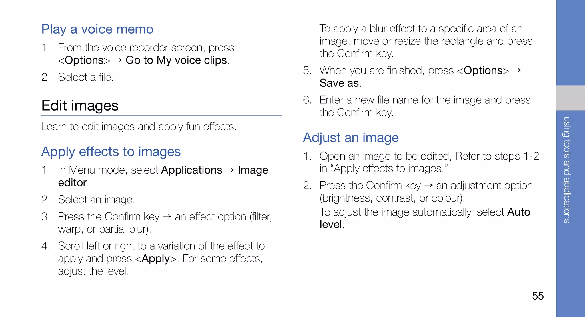Play a voice memo                                            To apply a blur effect to a specific area of an
                                                             image, move or resize the rectangle and press
1. From the voice recorder screen, press
                                                             the Confirm key.
   <Options> → Go to My voice clips.
                                                          5. When you are finished, press <Options> →
2. Select a file.
                                                             Save as.
                                                          6. Enter a new file name for the image and press
Edit images                                                  the Confirm key.




                                                                                                                  using tools and applications
Learn to edit images and apply fun effects.
                                                          Adjust an image
Apply effects to images                                   1. Open an image to be edited, Refer to steps 1-2
1. In Menu mode, select Applications → Image                 in “Apply effects to images.”
   editor.                                                2. Press the Confirm key → an adjustment option
2. Select an image.                                          (brightness, contrast, or colour).
3. Press the Confirm key → an effect option (filter,         To adjust the image automatically, select Auto
   warp, or partial blur).                                   level.
4. Scroll left or right to a variation of the effect to
   apply and press <Apply>. For some effects,
   adjust the level.

                                                                                                             55
 
