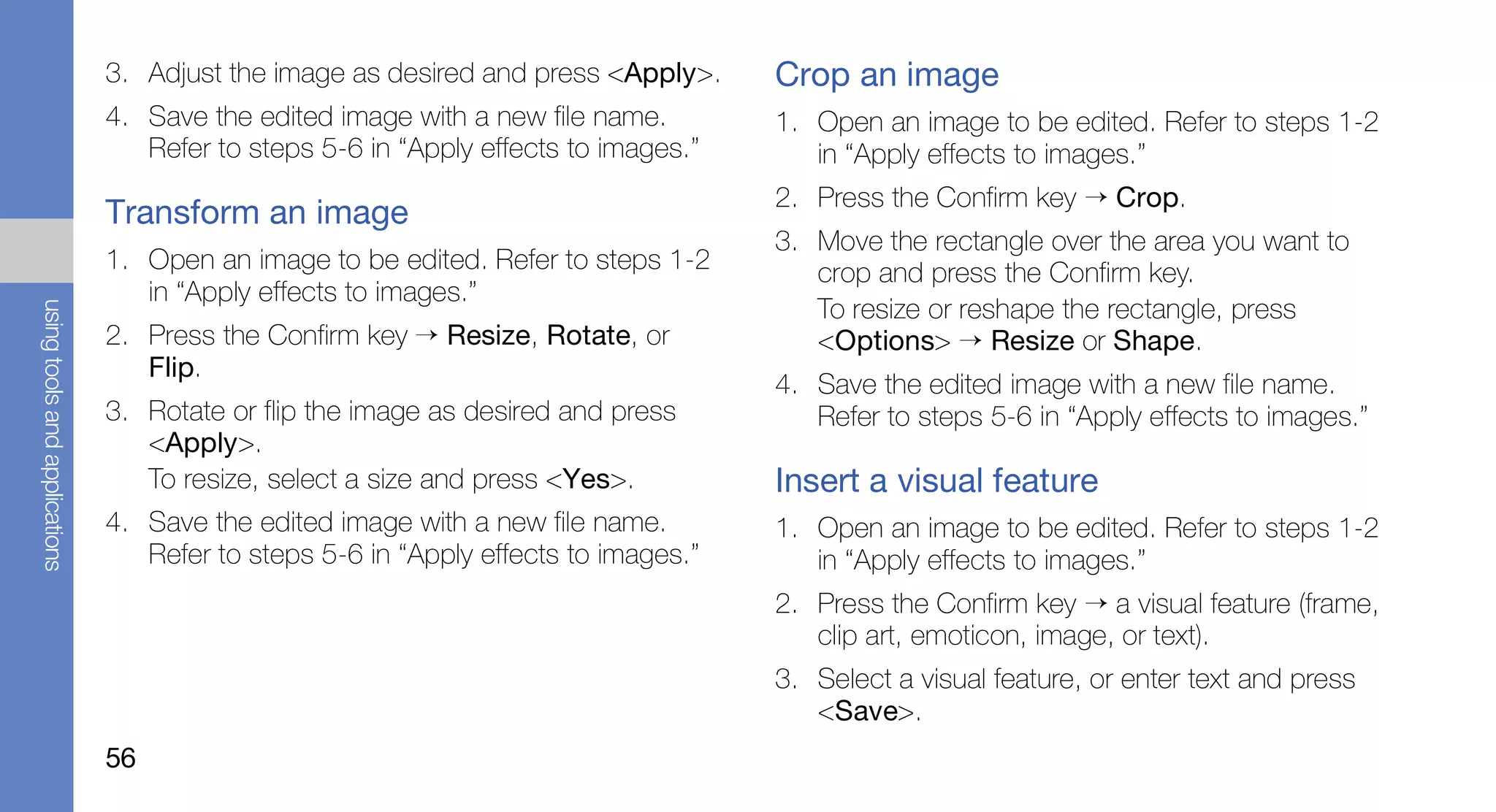 3. Adjust the image as desired and press <Apply>.     Crop an image
                               4. Save the edited image with a new file name.        1. Open an image to be edited. Refer to steps 1-2
                                  Refer to steps 5-6 in “Apply effects to images.”      in “Apply effects to images.”
                                                                                     2. Press the Confirm key → Crop.
                               Transform an image
                                                                                     3. Move the rectangle over the area you want to
                               1. Open an image to be edited. Refer to steps 1-2        crop and press the Confirm key.
                                  in “Apply effects to images.”
                                                                                        To resize or reshape the rectangle, press
using tools and applications




                               2. Press the Confirm key → Resize, Rotate, or            <Options> → Resize or Shape.
                                  Flip.
                                                                                     4. Save the edited image with a new file name.
                               3. Rotate or flip the image as desired and press         Refer to steps 5-6 in “Apply effects to images.”
                                  <Apply>.
                                  To resize, select a size and press <Yes>.          Insert a visual feature
                               4. Save the edited image with a new file name.        1. Open an image to be edited. Refer to steps 1-2
                                  Refer to steps 5-6 in “Apply effects to images.”      in “Apply effects to images.”
                                                                                     2. Press the Confirm key → a visual feature (frame,
                                                                                        clip art, emoticon, image, or text).
                                                                                     3. Select a visual feature, or enter text and press
                                                                                        <Save>.
                               56
 