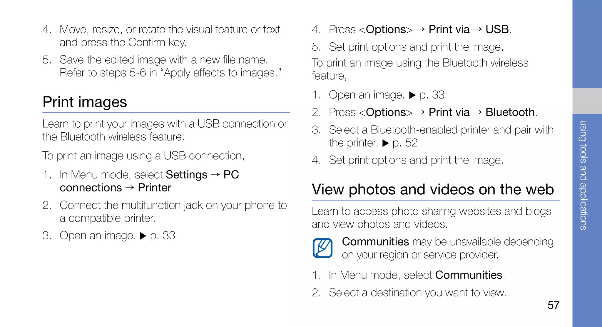 4. Move, resize, or rotate the visual feature or text   4. Press <Options> → Print via → USB.
   and press the Confirm key.                           5. Set print options and print the image.
5. Save the edited image with a new file name.          To print an image using the Bluetooth wireless
   Refer to steps 5-6 in “Apply effects to images.”     feature,
                                                        1. Open an image.     p. 33
Print images
                                                        2. Press <Options> → Print via → Bluetooth.
Learn to print your images with a USB connection or




                                                                                                              using tools and applications
                                                        3. Select a Bluetooth-enabled printer and pair with
the Bluetooth wireless feature.
                                                           the printer. p. 52
To print an image using a USB connection,               4. Set print options and print the image.
1. In Menu mode, select Settings → PC
   connections → Printer                                View photos and videos on the web
2. Connect the multifunction jack on your phone to
                                                        Learn to access photo sharing websites and blogs
   a compatible printer.
                                                        and view photos and videos.
3. Open an image.      p. 33
                                                              Communities may be unavailable depending
                                                              on your region or service provider.
                                                        1. In Menu mode, select Communities.
                                                        2. Select a destination you want to view.
                                                                                                         57
 