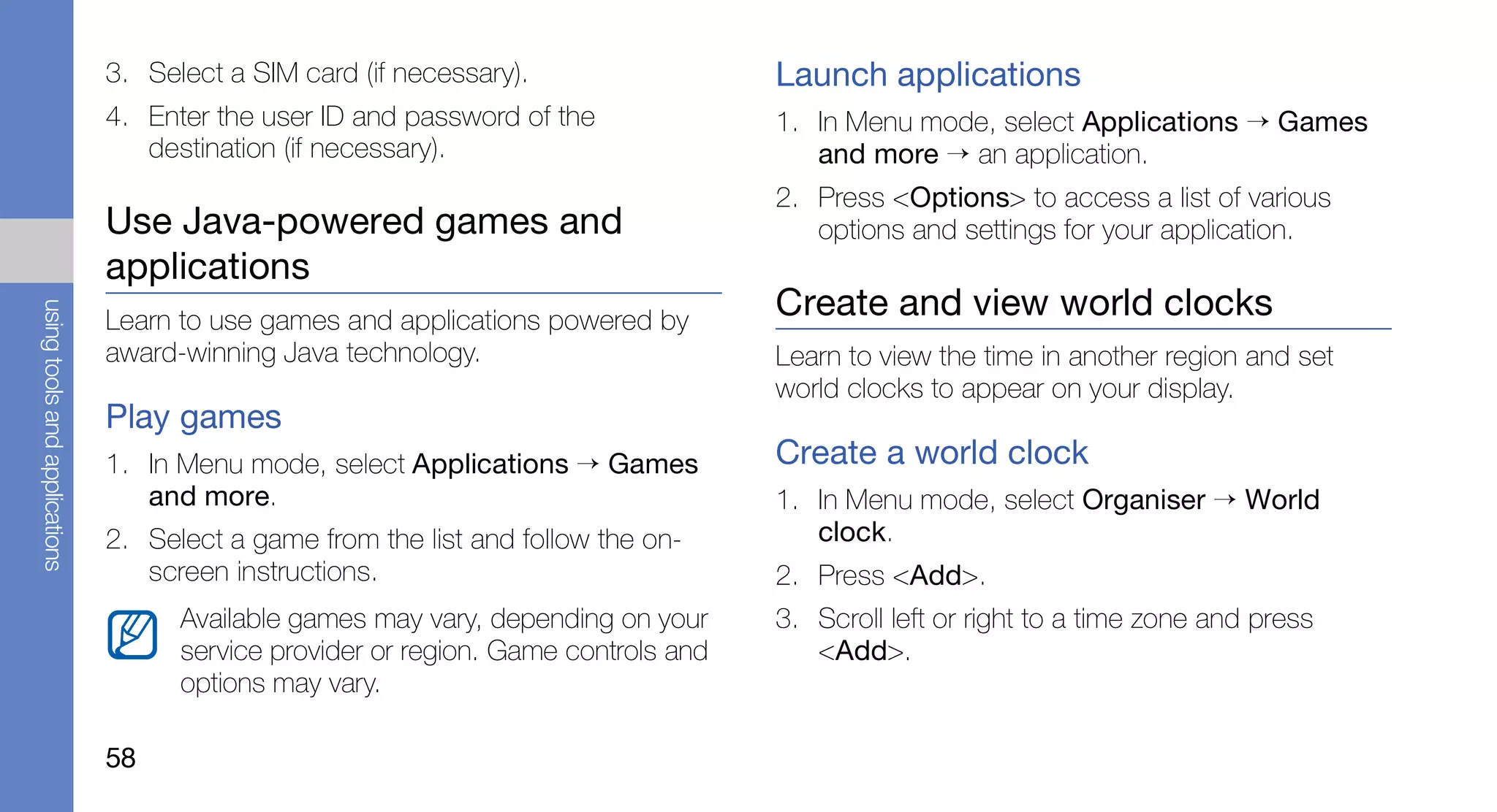 3. Select a SIM card (if necessary).                  Launch applications
                               4. Enter the user ID and password of the              1. In Menu mode, select Applications → Games
                                  destination (if necessary).                           and more → an application.
                                                                                     2. Press <Options> to access a list of various
                               Use Java-powered games and                               options and settings for your application.
                               applications
                                                                                     Create and view world clocks
using tools and applications




                               Learn to use games and applications powered by
                               award-winning Java technology.                        Learn to view the time in another region and set
                                                                                     world clocks to appear on your display.
                               Play games
                               1. In Menu mode, select Applications → Games          Create a world clock
                                  and more.                                          1. In Menu mode, select Organiser → World
                               2. Select a game from the list and follow the on-        clock.
                                  screen instructions.                               2. Press <Add>.
                                     Available games may vary, depending on your     3. Scroll left or right to a time zone and press
                                     service provider or region. Game controls and      <Add>.
                                     options may vary.

                               58
 