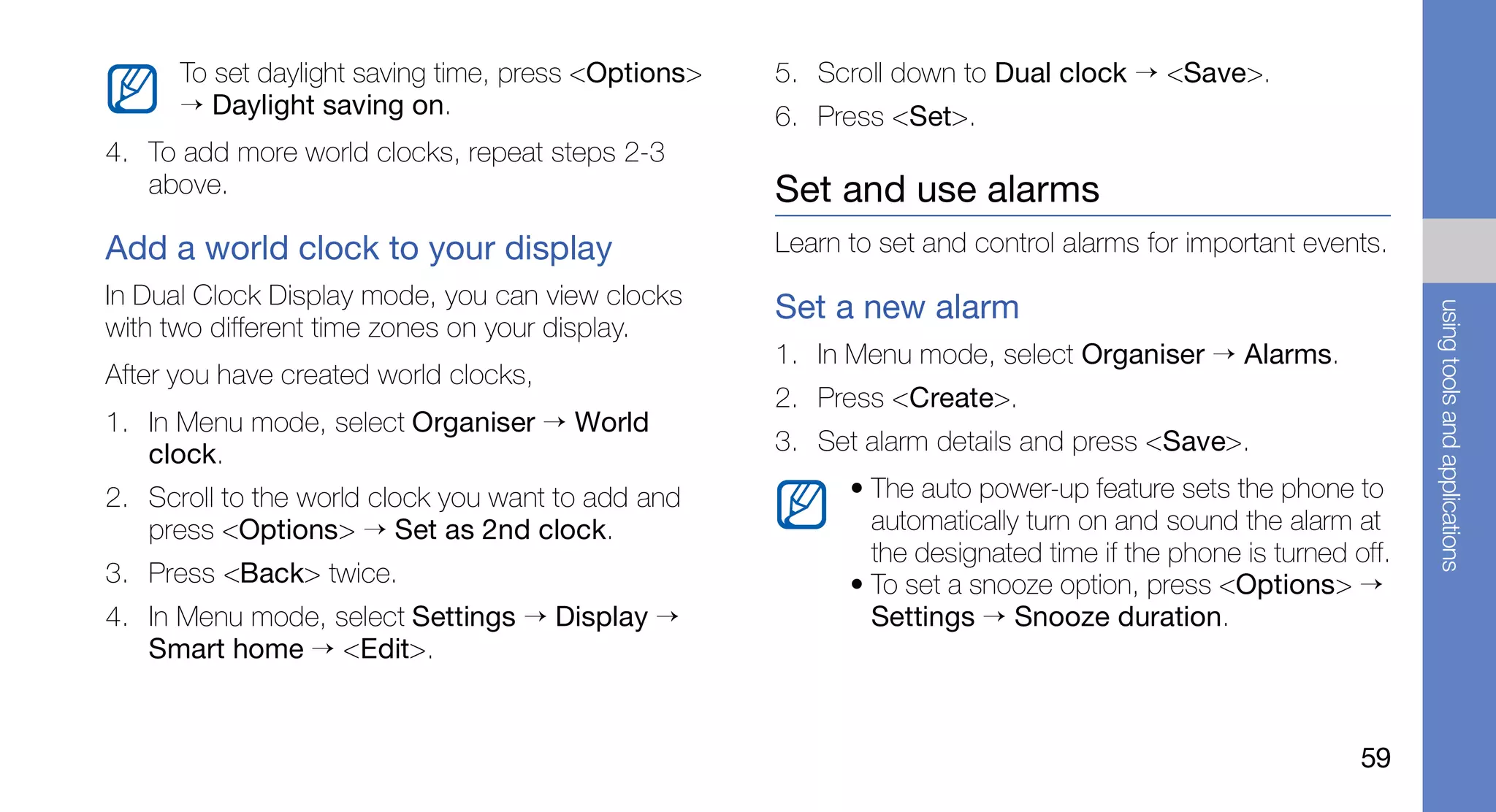 To set daylight saving time, press <Options>   5. Scroll down to Dual clock → <Save>.
      → Daylight saving on.                          6. Press <Set>.
4. To add more world clocks, repeat steps 2-3
   above.                                            Set and use alarms
Add a world clock to your display                    Learn to set and control alarms for important events.
In Dual Clock Display mode, you can view clocks      Set a new alarm




                                                                                                               using tools and applications
with two different time zones on your display.
                                                     1. In Menu mode, select Organiser → Alarms.
After you have created world clocks,
                                                     2. Press <Create>.
1. In Menu mode, select Organiser → World
   clock.                                            3. Set alarm details and press <Save>.
2. Scroll to the world clock you want to add and           • The auto power-up feature sets the phone to
   press <Options> → Set as 2nd clock.                       automatically turn on and sound the alarm at
                                                             the designated time if the phone is turned off.
3. Press <Back> twice.                                     • To set a snooze option, press <Options> →
4. In Menu mode, select Settings → Display →                 Settings → Snooze duration.
   Smart home → <Edit>.


                                                                                                         59
 