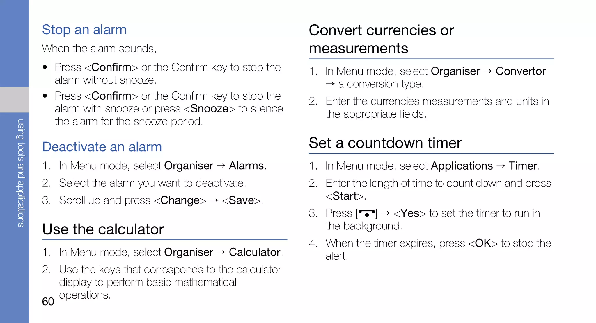Stop an alarm                                        Convert currencies or
                               When the alarm sounds,                               measurements
                               • Press <Confirm> or the Confirm key to stop the     1. In Menu mode, select Organiser → Convertor
                                 alarm without snooze.                                 → a conversion type.
                               • Press <Confirm> or the Confirm key to stop the     2. Enter the currencies measurements and units in
                                 alarm with snooze or press <Snooze> to silence        the appropriate fields.
                                 the alarm for the snooze period.
using tools and applications




                               Deactivate an alarm                                  Set a countdown timer
                               1. In Menu mode, select Organiser → Alarms.          1. In Menu mode, select Applications → Timer.
                               2. Select the alarm you want to deactivate.          2. Enter the length of time to count down and press
                               3. Scroll up and press <Change> → <Save>.               <Start>.
                                                                                    3. Press [   ] → <Yes> to set the timer to run in
                               Use the calculator                                      the background.
                                                                                    4. When the timer expires, press <OK> to stop the
                               1. In Menu mode, select Organiser → Calculator.         alert.
                               2. Use the keys that corresponds to the calculator
                                  display to perform basic mathematical
                                  operations.
                               60
 