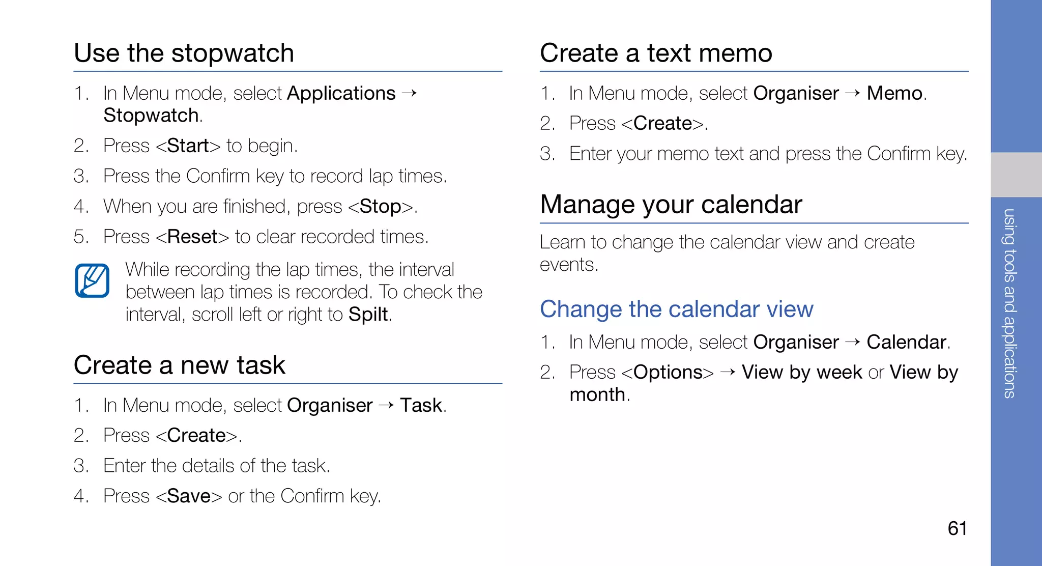 Use the stopwatch                                   Create a text memo
1. In Menu mode, select Applications →              1. In Menu mode, select Organiser → Memo.
   Stopwatch.                                       2. Press <Create>.
2. Press <Start> to begin.                          3. Enter your memo text and press the Confirm key.
3. Press the Confirm key to record lap times.
4. When you are finished, press <Stop>.             Manage your calendar




                                                                                                         using tools and applications
5. Press <Reset> to clear recorded times.           Learn to change the calendar view and create
      While recording the lap times, the interval   events.
      between lap times is recorded. To check the
      interval, scroll left or right to Spilt.      Change the calendar view
                                                    1. In Menu mode, select Organiser → Calendar.
Create a new task                                   2. Press <Options> → View by week or View by
                                                       month.
1. In Menu mode, select Organiser → Task.
2. Press <Create>.
3. Enter the details of the task.
4. Press <Save> or the Confirm key.
                                                                                                   61
 