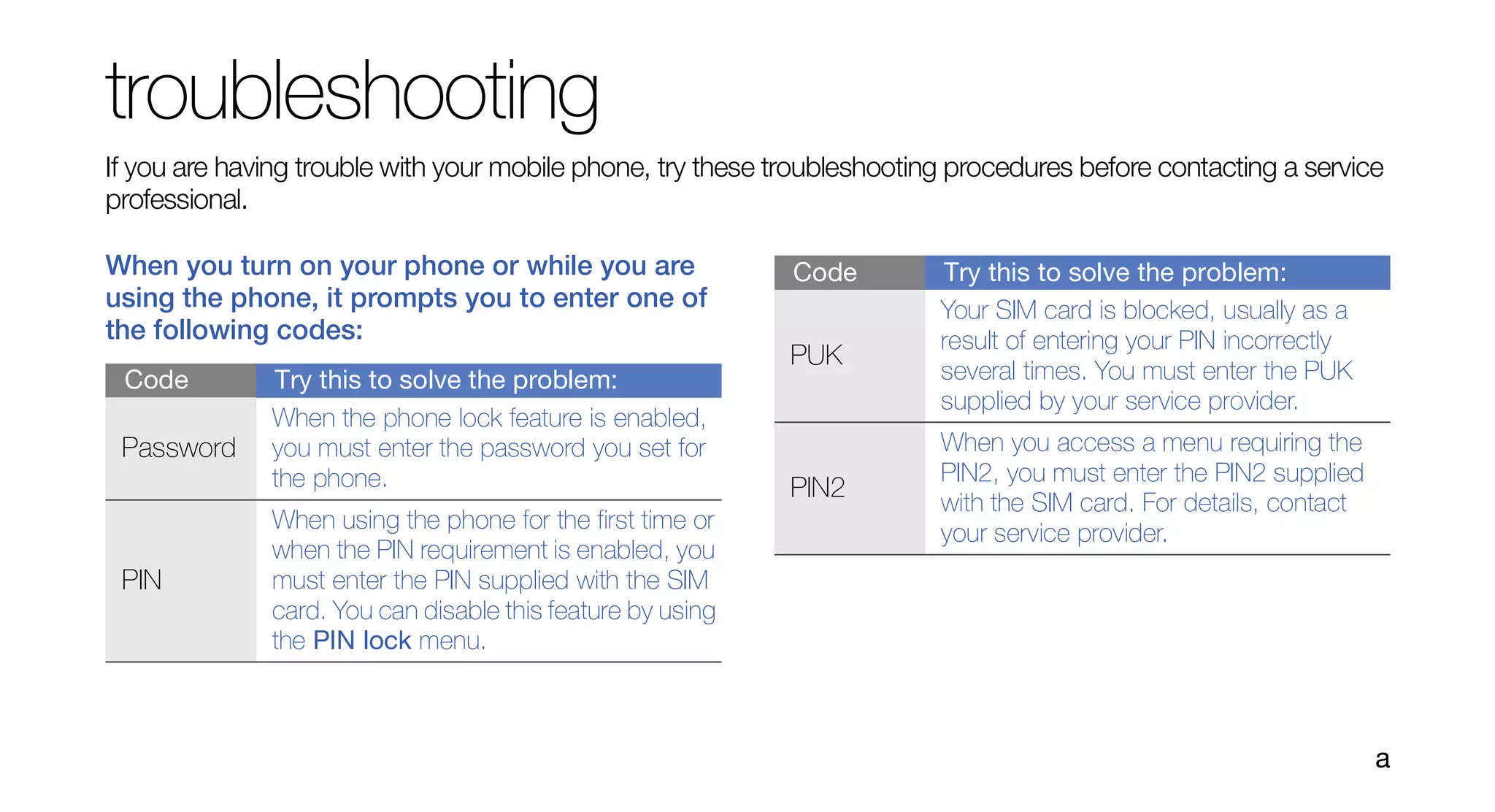 troubleshooting
If you are having trouble with your mobile phone, try these troubleshooting procedures before contacting a service
professional.

When you turn on your phone or while you are                 Code         Try this to solve the problem:
using the phone, it prompts you to enter one of                           Your SIM card is blocked, usually as a
the following codes:                                                      result of entering your PIN incorrectly
                                                             PUK
 Code         Try this to solve the problem:                              several times. You must enter the PUK
                                                                          supplied by your service provider.
              When the phone lock feature is enabled,
 Password     you must enter the password you set for                     When you access a menu requiring the
              the phone.                                                  PIN2, you must enter the PIN2 supplied
                                                             PIN2
                                                                          with the SIM card. For details, contact
              When using the phone for the first time or
                                                                          your service provider.
              when the PIN requirement is enabled, you
 PIN          must enter the PIN supplied with the SIM
              card. You can disable this feature by using
              the PIN lock menu.



                                                                                                                    a
 