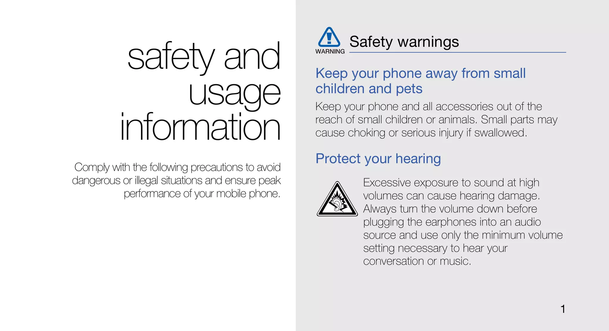 Safety warnings
           safety and                             Keep your phone away from small
               usage                              children and pets
                                                  Keep your phone and all accessories out of the

          information                             reach of small children or animals. Small parts may
                                                  cause choking or serious injury if swallowed.

                                                  Protect your hearing
Comply with the following precautions to avoid
dangerous or illegal situations and ensure peak             Excessive exposure to sound at high
          performance of your mobile phone.                 volumes can cause hearing damage.
                                                            Always turn the volume down before
                                                            plugging the earphones into an audio
                                                            source and use only the minimum volume
                                                            setting necessary to hear your
                                                            conversation or music.



                                                                                                        1
 