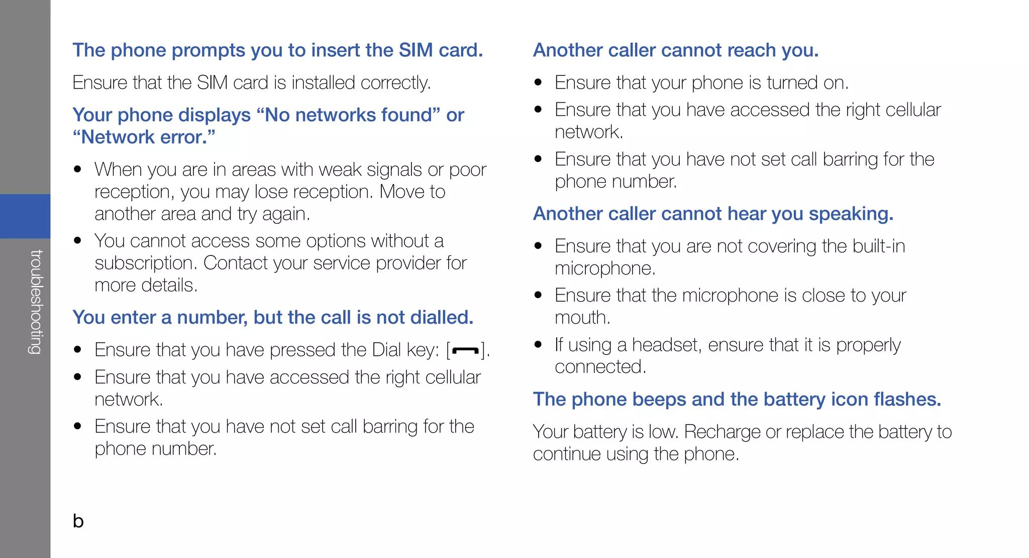 The phone prompts you to insert the SIM card.            Another caller cannot reach you.
                  Ensure that the SIM card is installed correctly.         • Ensure that your phone is turned on.
                  Your phone displays “No networks found” or               • Ensure that you have accessed the right cellular
                  “Network error.”                                           network.
                                                                           • Ensure that you have not set call barring for the
                  • When you are in areas with weak signals or poor
                                                                             phone number.
                    reception, you may lose reception. Move to
                    another area and try again.                            Another caller cannot hear you speaking.
                  • You cannot access some options without a               • Ensure that you are not covering the built-in
troubleshooting




                    subscription. Contact your service provider for          microphone.
                    more details.
                                                                           • Ensure that the microphone is close to your
                  You enter a number, but the call is not dialled.           mouth.
                  • Ensure that you have pressed the Dial key: [      ].   • If using a headset, ensure that it is properly
                                                                             connected.
                  • Ensure that you have accessed the right cellular
                    network.                                               The phone beeps and the battery icon flashes.
                  • Ensure that you have not set call barring for the      Your battery is low. Recharge or replace the battery to
                    phone number.                                          continue using the phone.


                  b
 