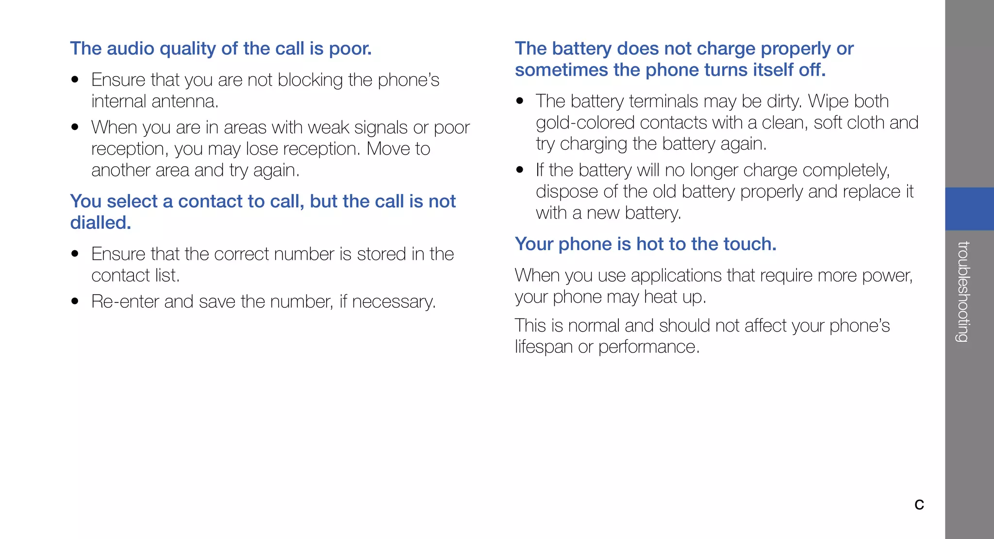 The audio quality of the call is poor.              The battery does not charge properly or
                                                    sometimes the phone turns itself off.
• Ensure that you are not blocking the phone’s
  internal antenna.                                 • The battery terminals may be dirty. Wipe both
• When you are in areas with weak signals or poor     gold-colored contacts with a clean, soft cloth and
  reception, you may lose reception. Move to          try charging the battery again.
  another area and try again.                       • If the battery will no longer charge completely,
                                                      dispose of the old battery properly and replace it
You select a contact to call, but the call is not
                                                      with a new battery.
dialled.
                                                    Your phone is hot to the touch.




                                                                                                             troubleshooting
• Ensure that the correct number is stored in the
  contact list.                                     When you use applications that require more power,
• Re-enter and save the number, if necessary.       your phone may heat up.
                                                    This is normal and should not affect your phone’s
                                                    lifespan or performance.




                                                                                                         c
 