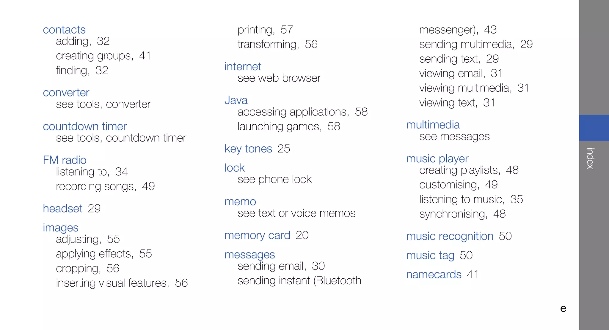 contacts                            printing, 57                   messenger), 43
  adding, 32                        transforming, 56               sending multimedia, 29
  creating groups, 41                                              sending text, 29
  finding, 32                     internet
                                     see web browser               viewing email, 31
converter                                                          viewing multimedia, 31
  see tools, converter            Java                             viewing text, 31
                                    accessing applications, 58
countdown timer                     launching games, 58          multimedia
  see tools, countdown timer                                       see messages
                                  key tones 25




                                                                                                index
FM radio                                                         music player
  listening to, 34                lock                             creating playlists, 48
                                     see phone lock                customising, 49
  recording songs, 49
                                  memo                             listening to music, 35
headset 29                          see text or voice memos        synchronising, 48
images
  adjusting, 55                   memory card 20                 music recognition 50
  applying effects, 55            messages                       music tag 50
  cropping, 56                      sending email, 30
                                                                 namecards 41
  inserting visual features, 56     sending instant (Bluetooth

                                                                                            e
 