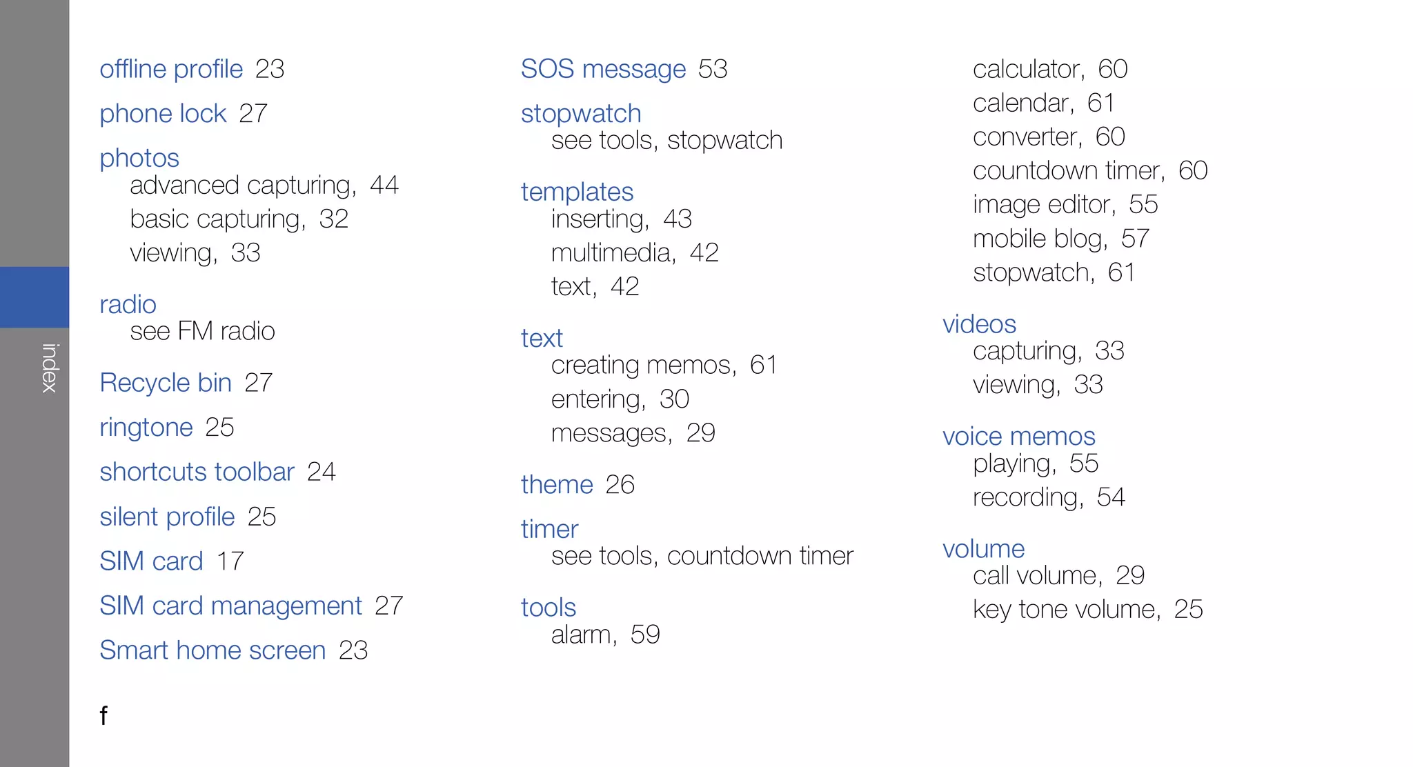 offline profile 23         SOS message 53                    calculator, 60
        phone lock 27              stopwatch                         calendar, 61
                                      see tools, stopwatch           converter, 60
        photos                                                       countdown timer, 60
          advanced capturing, 44   templates                         image editor, 55
          basic capturing, 32        inserting, 43
                                                                     mobile blog, 57
          viewing, 33                multimedia, 42
                                                                     stopwatch, 61
                                     text, 42
        radio
           see FM radio                                            videos
                                   text                               capturing, 33
index




                                      creating memos, 61
        Recycle bin 27                                                viewing, 33
                                      entering, 30
        ringtone 25                   messages, 29                 voice memos
        shortcuts toolbar 24                                          playing, 55
                                   theme 26                           recording, 54
        silent profile 25          timer
        SIM card 17                   see tools, countdown timer   volume
                                                                      call volume, 29
        SIM card management 27     tools                              key tone volume, 25
                                      alarm, 59
        Smart home screen 23

        f
 