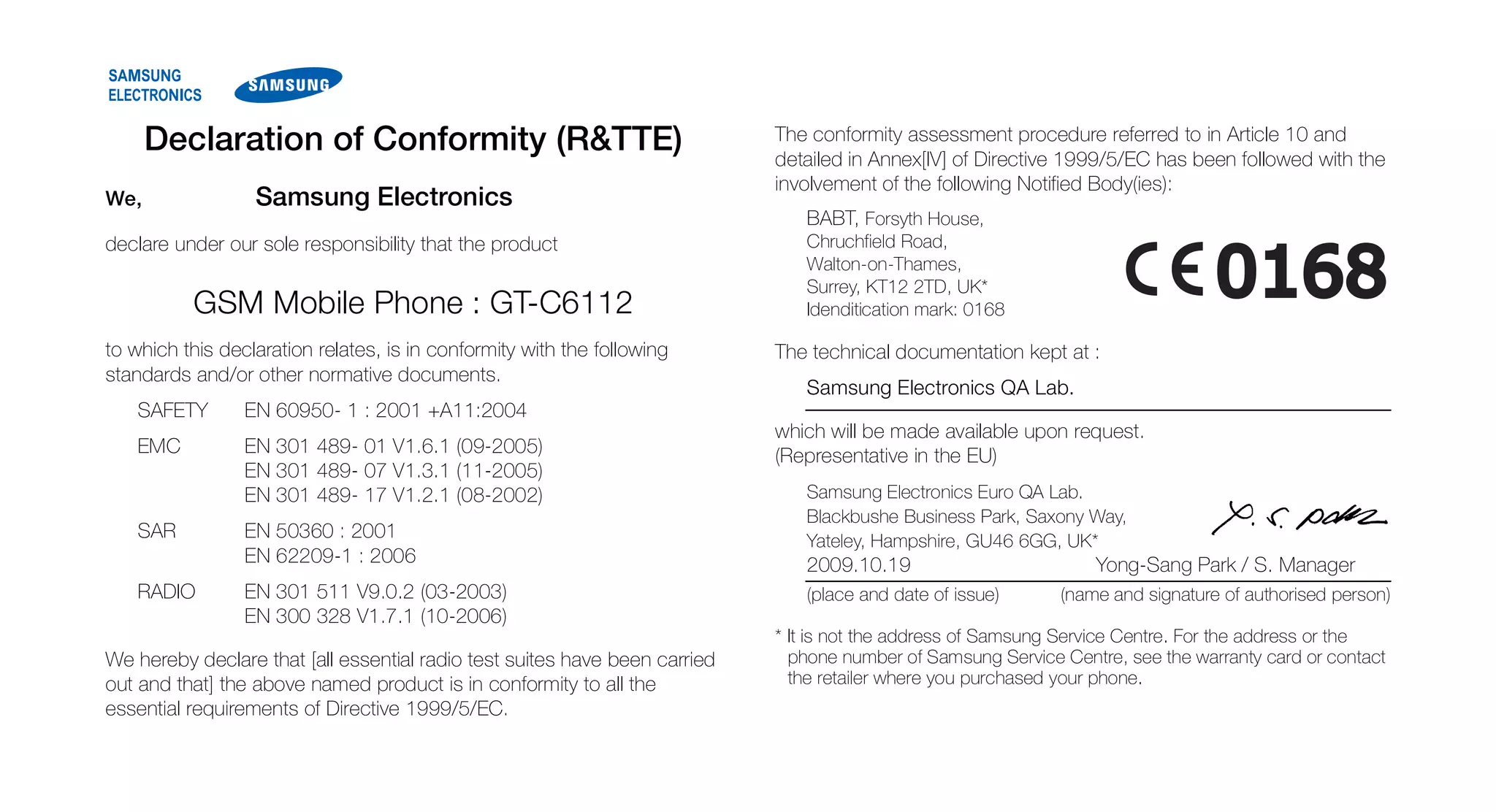 Declaration of Conformity (R&TTE)                                     The conformity assessment procedure referred to in Article 10 and
                                                                            detailed in Annex[IV] of Directive 1999/5/EC has been followed with the
                                                                            involvement of the following Notified Body(ies):
We,               Samsung Electronics
                                                                               BABT, Forsyth House,
declare under our sole responsibility that the product                         Chruchfield Road,
                                                                               Walton-on-Thames,
                                                                               Surrey, KT12 2TD, UK*
          GSM Mobile Phone : GT-C6112                                          Idenditication mark: 0168

to which this declaration relates, is in conformity with the following      The technical documentation kept at :
standards and/or other normative documents.
                                                                               Samsung Electronics QA Lab.
    SAFETY       EN 60950- 1 : 2001 +A11:2004
                                                                            which will be made available upon request.
    EMC          EN 301 489- 01 V1.6.1 (09-2005)                            (Representative in the EU)
                 EN 301 489- 07 V1.3.1 (11-2005)
                 EN 301 489- 17 V1.2.1 (08-2002)                               Samsung Electronics Euro QA Lab.
                                                                               Blackbushe Business Park, Saxony Way,
    SAR          EN 50360 : 2001                                               Yateley, Hampshire, GU46 6GG, UK*
                 EN 62209-1 : 2006                                             2009.10.19                         Yong-Sang Park / S. Manager
    RADIO        EN 301 511 V9.0.2 (03-2003)                                   (place and date of issue)      (name and signature of authorised person)
                 EN 300 328 V1.7.1 (10-2006)
                                                                            * It is not the address of Samsung Service Centre. For the address or the
We hereby declare that [all essential radio test suites have been carried     phone number of Samsung Service Centre, see the warranty card or contact
out and that] the above named product is in conformity to all the             the retailer where you purchased your phone.
essential requirements of Directive 1999/5/EC.
 