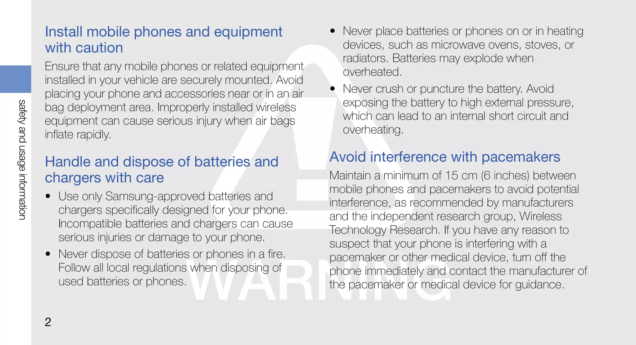Install mobile phones and equipment                     • Never place batteries or phones on or in heating
                               with caution                                              devices, such as microwave ovens, stoves, or
                                                                                         radiators. Batteries may explode when
                               Ensure that any mobile phones or related equipment        overheated.
                               installed in your vehicle are securely mounted. Avoid
                               placing your phone and accessories near or in an air    • Never crush or puncture the battery. Avoid
                                                                                         exposing the battery to high external pressure,
safety and usage information




                               bag deployment area. Improperly installed wireless
                               equipment can cause serious injury when air bags          which can lead to an internal short circuit and
                               inflate rapidly.                                          overheating.

                               Handle and dispose of batteries and                     Avoid interference with pacemakers
                               chargers with care                                      Maintain a minimum of 15 cm (6 inches) between
                                                                                       mobile phones and pacemakers to avoid potential
                               • Use only Samsung-approved batteries and
                                                                                       interference, as recommended by manufacturers
                                 chargers specifically designed for your phone.
                                                                                       and the independent research group, Wireless
                                 Incompatible batteries and chargers can cause
                                                                                       Technology Research. If you have any reason to
                                 serious injuries or damage to your phone.
                                                                                       suspect that your phone is interfering with a
                               • Never dispose of batteries or phones in a fire.       pacemaker or other medical device, turn off the
                                 Follow all local regulations when disposing of        phone immediately and contact the manufacturer of
                                 used batteries or phones.                             the pacemaker or medical device for guidance.


                               2
 