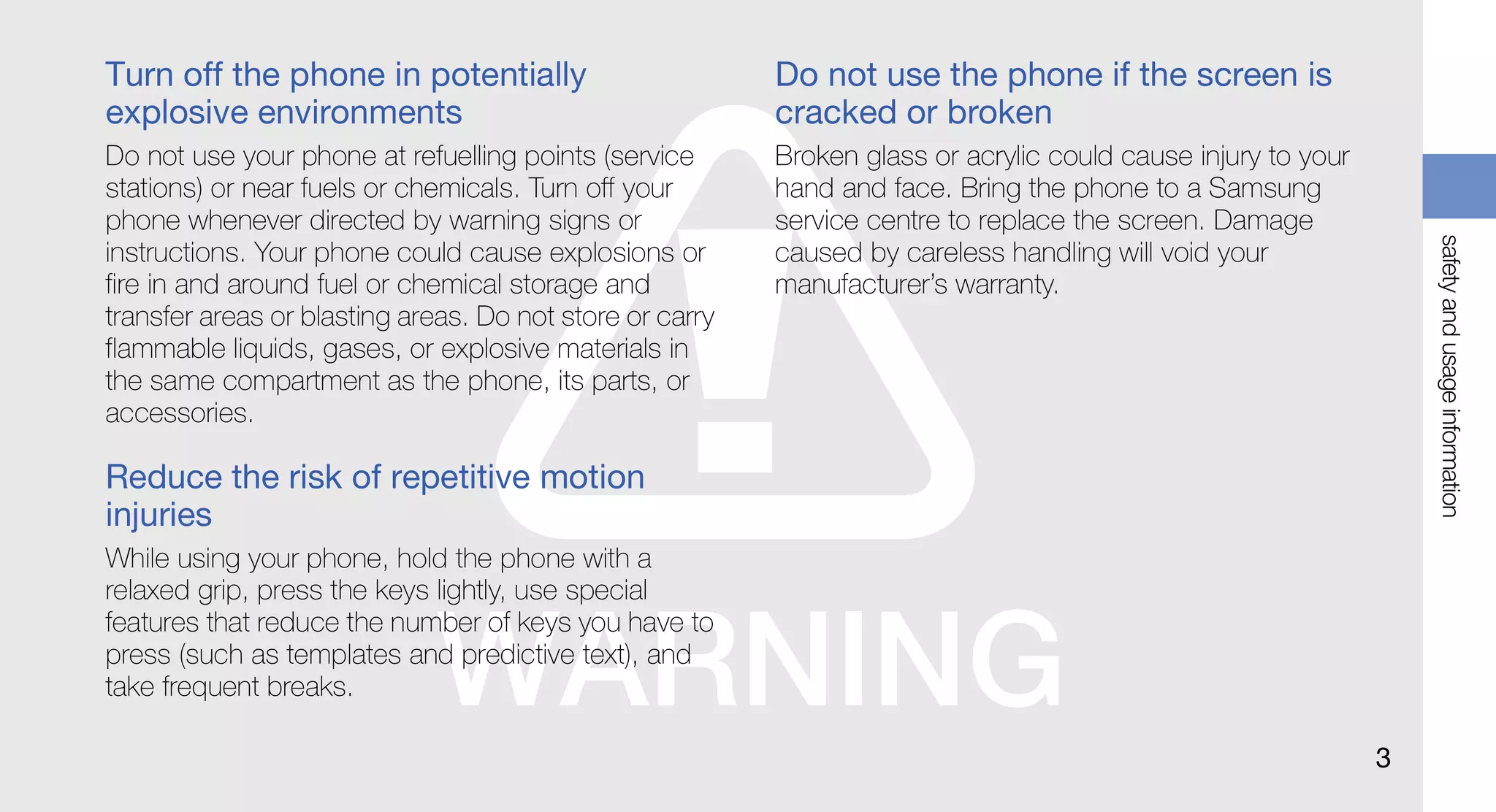 Turn off the phone in potentially                         Do not use the phone if the screen is
explosive environments                                    cracked or broken
Do not use your phone at refuelling points (service       Broken glass or acrylic could cause injury to your
stations) or near fuels or chemicals. Turn off your       hand and face. Bring the phone to a Samsung
phone whenever directed by warning signs or               service centre to replace the screen. Damage




                                                                                                                   safety and usage information
instructions. Your phone could cause explosions or        caused by careless handling will void your
fire in and around fuel or chemical storage and           manufacturer’s warranty.
transfer areas or blasting areas. Do not store or carry
flammable liquids, gases, or explosive materials in
the same compartment as the phone, its parts, or
accessories.

Reduce the risk of repetitive motion
injuries
While using your phone, hold the phone with a
relaxed grip, press the keys lightly, use special
features that reduce the number of keys you have to
press (such as templates and predictive text), and
take frequent breaks.

                                                                                                               3
 