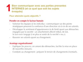 Bien communiquer avec ses parties prenantes
INTERNES (et ce quel que soit les sujets
évoqués)
Pour atteindre quels objectifs ?
!
Prendre en compte le facteur humain
- Valoriser les équipes & les individus : communiquer sur des points
stratégiques prouvent la confiance d’une direction vis-à-vis de ses salariés.
- Développer le sentiment d’appartenance & de fierté quant aux démarches
engagées par la société : un attachement affectif réduit, de fait,  
le turn-over (engage à ne plus se sentir de la société x ou y).
- Rassurer ses salariés quant au changement.
!
Avantage organisationnel
- Expliquer les process, en amont des démarches, facilite la mise en place
de nouvelles mesures.
- Conduite au changement : préparer le terrain de changements éventuels.
1
 