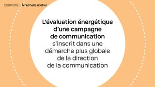 CONTEXTE | À l’échelle métier
L’évaluation énergétique
d’une campagne
de communication
s’inscrit dans une
démarche plus globale
de la direction
de la communication
 