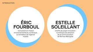 INTRODUCTION
ÉRIC
FOURBOUL
ESTELLE
SOLEILLANT
Consultant en impact
environnemental du numérique,
co-fondateur de l’agence
Hubblo
Cheffe de projet innovation
numérique à la direction
de la communication
de Rennes Métropole
 