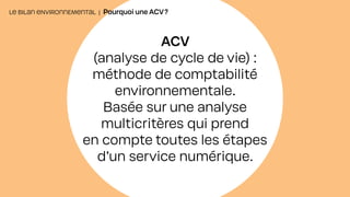 ACV
(analyse de cycle de vie) :
méthode de comptabilité
environnementale.
Basée sur une analyse
multicritères qui prend
en compte toutes les étapes
d’un service numérique.
LE BILAN ENVIRONNEMENTAL | Pourquoi une ACV?
 