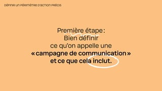 DÉFINIR UN PÉRIMÈTRE D’ACTION PRÉCIS
Première étape:
Bien définir
ce qu’on appelle une
«campagne de communication»
et ce que cela inclut.
 
