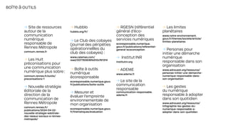 → Site de ressources
autour de la
communication
numérique
responsable de
Rennes Métropole
comnum.rennes.fr
→ Les Huit
préconisations pour
une communication
numérique plus sobre:
comnum.rennes.fr/outils/
preconisations-1
→ Nouvelle stratégie
éditoriale de la
direction de la
communication de
Rennes Métropole
comnum.rennes.fr/
publications/2024-04-22-
nouvelle-strategie-edotirale-
des-reeaux-sociaux-a-rennes-
metropole/
→ Hubblo
hubblo.org/fr/
→ Le Club des cobayes
(journal des péripéties
opérationnellles du
club des cobayes) :
www.calameo.com/
read/007783836fe510­cf61314
→ Boîte à outils
numérique
écoresponsable
ecoresponsable.numerique.gouv.
fr/publications/boite-outils
→ Mesurer et
évaluer l’empreinte
environnementale de
mon organisation
ecoresponsable.numerique.gouv.
fr/thematiques/evaluation
→ RGESN (référentiel
général d’éco­
conception des
services numériques
ecoresponsable.numerique.
gouv.fr/publications/referentiel-
general-ecoconception
→ Institut INR
institutnr.org
→ ADEME
www.ademe.fr
→ Le site de la
communication
responsable
communication-responsable.
ademe.fr
→ Les limites
planétaires
www.notre-environnement.
gouv.fr/themes/societe/article/
limites-planetaires
→ Personas pour
initier une démarche
numérique
responsable dans son
organisation
www.adnouest.org/ressource/
personas-initier-une-demarche-
numerique-responsable-dans-
son-organisation
→ Les gestes
du numérique
responsable à adopter
dans son quotidien
www.adnouest.org/ressource/
infographie-les-gestes-du-
numerique-responsable-a-
adopter-dans-son-quotidien
BOÎTE À OUTILS
 