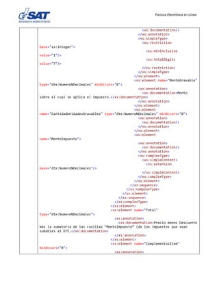 Factura Electrónica en Línea
<xs:documentation/>
</xs:annotation>
<xs:simpleType>
<xs:restriction
base="xs:integer">
<xs:minInclusive
value="1"/>
<xs:totalDigits
value="7"/>
</xs:restriction>
</xs:simpleType>
</xs:element>
<xs:element name="MontoGravable"
type="dte:NumeroNDecimales" minOccurs="0">
<xs:annotation>
<xs:documentation>Monto
sobre el cual se aplica el impuesto.</xs:documentation>
</xs:annotation>
</xs:element>
<xs:element
name="CantidadUnidadesGravables" type="dte:NumeroNDecimales" minOccurs="0">
<xs:annotation>
<xs:documentation/>
</xs:annotation>
</xs:element>
<xs:element
name="MontoImpuesto">
<xs:annotation>
<xs:documentation/>
</xs:annotation>
<xs:complexType>
<xs:simpleContent>
<xs:extension
base="dte:NumeroNDecimales"/>
</xs:simpleContent>
</xs:complexType>
</xs:element>
</xs:sequence>
</xs:complexType>
</xs:element>
</xs:sequence>
</xs:complexType>
</xs:element>
<xs:element name="Total"
type="dte:NumeroNDecimales">
<xs:annotation>
<xs:documentation>Precio menos Descuento
más la sumatoria de las casillas “MontoImpuesto” (de los impuestos que sean
sumables al DTE.</xs:documentation>
</xs:annotation>
</xs:element>
<xs:element name="ComplementosItem"
minOccurs="0">
<xs:annotation>
 
