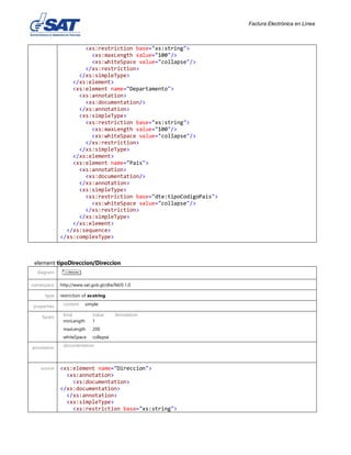 Factura Electrónica en Línea
<xs:restriction base="xs:string">
<xs:maxLength value="100"/>
<xs:whiteSpace value="collapse"/>
</xs:restriction>
</xs:simpleType>
</xs:element>
<xs:element name="Departamento">
<xs:annotation>
<xs:documentation/>
</xs:annotation>
<xs:simpleType>
<xs:restriction base="xs:string">
<xs:maxLength value="100"/>
<xs:whiteSpace value="collapse"/>
</xs:restriction>
</xs:simpleType>
</xs:element>
<xs:element name="Pais">
<xs:annotation>
<xs:documentation/>
</xs:annotation>
<xs:simpleType>
<xs:restriction base="dte:tipoCodigoPais">
<xs:whiteSpace value="collapse"/>
</xs:restriction>
</xs:simpleType>
</xs:element>
</xs:sequence>
</xs:complexType>
element tipoDireccion/Direccion
diagram
namespace http://www.sat.gob.gt/dte/fel/0.1.0
type restriction of xs:string
properties content simple
facets Kind Value Annotation
minLength 1
maxLength 200
whiteSpace collapse
annotation documentation
source <xs:element name="Direccion">
<xs:annotation>
<xs:documentation>
</xs:documentation>
</xs:annotation>
<xs:simpleType>
<xs:restriction base="xs:string">
 