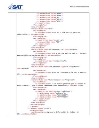 Factura Electrónica en Línea
<xs:enumeration value="NABN"/>
<xs:enumeration value="RDON"/>
<xs:enumeration value="RECI"/>
<xs:enumeration value="NDEB"/>
<xs:enumeration value="NCRE"/>
</xs:restriction>
</xs:simpleType>
</xs:attribute>
<xs:attribute name="Exp">
<xs:annotation>
<xs:documentation>Indica si el DTE servira para una
Exportación</xs:documentation>
</xs:annotation>
<xs:simpleType>
<xs:restriction base="xs:string">
<xs:enumeration value="SI"/>
</xs:restriction>
</xs:simpleType>
</xs:attribute>
<xs:attribute name="FechaHoraEmision" use="required">
<xs:annotation>
<xs:documentation>Fecha y hora de emisión del DTE. Formato
aaaa-mm-ddThh:mm:ss.000-06:00)</xs:documentation>
</xs:annotation>
<xs:simpleType>
<xs:restriction base="xs:dateTime"/>
</xs:simpleType>
</xs:attribute>
<xs:attribute name="CodigoMoneda" type="dte:tipoMoneda"
use="required">
<xs:annotation>
<xs:documentation>Código de la moneda en la que se emite el
DTE.</xs:documentation>
</xs:annotation>
</xs:attribute>
<xs:attribute name="NumeroAcceso" use="required">
<xs:annotation>
<xs:documentation> Es un número generado por el Emisor en
forma aleatoria, que va desde 100000000 hasta 999999999</xs:documentation>
</xs:annotation>
<xs:simpleType>
<xs:restriction base="xs:positiveInteger">
<xs:whiteSpace value="collapse"/>
<xs:minInclusive value="100000000"/>
<xs:maxInclusive value="999999999"/>
</xs:restriction>
</xs:simpleType>
</xs:attribute>
</xs:complexType>
</xs:element>
<xs:element name="Emisor">
<xs:annotation>
<xs:documentation>Agrupa la información del Emisor del
DTE.</xs:documentation>
 