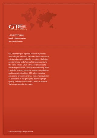 +1-281-597-4800
inquiry@gtctech.com
www.gtctech.com
Engineered to Innovate®
©2014 GTC Technology - All rights reserved.
GTC Technology is a global licensor of process
technologies and mass transfer solutions with the
mission of creating value for our clients. Refining,
petrochemical and chemical companies around
the world rely on GTC’s advanced processes to
optimize production capacity and efficiency. With
insightful industry expertise, research capabilities
and innovative thinking, GTC solves complex
processing problems and has earned a reputation
of excellence in designing and delivering high-
quality, strategic solutions for clients worldwide.
We’re engineered to innovate.
 