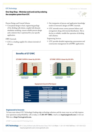 GTCTechnology
GTCTechnology 1001 S. Dairy Ashford, Suite 500 Houston,Texas 77077 USA Main +1-281-597-4800 Toll Free +1-877-693-4222
inquiry@gtctech.com | www.gtctech.com
Engineered to Innovate
•	 Our integration of process and application knowledge
results in innovative designs of DWC internals.
•	 GTC internals ensure correct pressure balance and
arrangement along with internal distribution. This is
the key to reliable, trouble-free operation of dividing
wall columns.
Engineering Services
•	 GTC provides detailed engineering, procurement and
construction management for all DWC applications.
GT-DWC CAPEX is lower by 20-30%
Benefits of GT-DWC
100
Conventional Two
Column System
GT-DWC
80
60
40
20
0
GT-DWC OPEX is lower by 20-30%
100
Conventional Two
Column System
GT-DWC
80
60
40
20
0
Equipment Count & Plot Space
Conventional Two
Column System
Column
Reboiler
Condenser
Pump
Plot Space
2
2
2
4
100%
GT-DWC
1
1
1
3
70%
Installed Cost
Equipment Cost
Engineered to Innovate
To learn more about GTC Technology’s leading-edge technology solutions and the many ways we can help improve
your operations and profitability, call us today at +1-281-597-4800, e-mail us at inquiry@gtctech.com or visit our
Web site at http://www.gtctech.com.
GT-DWC
SM
is a service mark of GTCTechnology US, LLC.
Process Design and Control Scheme
•	 Conceptual design to basic engineering package
of the dividing wall column, coupled with dynamic
simulation modeling, ensures reliable process design
and a solution that is optimized for your specific
application.
DWC Internals
•	 GTC is a leading supplier for column internals of
all types.
One-StopShop–Minimizeworkandcostbyordering
thecompletesystemfromGTC
 