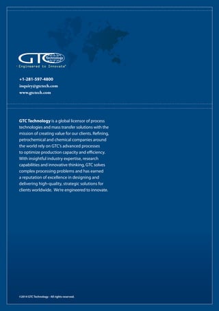 +1-281-597-4800
inquiry@gtctech.com
www.gtctech.com
Engineered to Innovate®
©2014 GTC Technology - All rights reserved.
GTC Technology is a global licensor of process
technologies and mass transfer solutions with the
mission of creating value for our clients. Refining,
petrochemical and chemical companies around
the world rely on GTC’s advanced processes
to optimize production capacity and efficiency.
With insightful industry expertise, research
capabilities and innovative thinking, GTC solves
complex processing problems and has earned
a reputation of excellence in designing and
delivering high-quality, strategic solutions for
clients worldwide. We’re engineered to innovate.
 