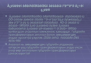 Ã¿éäëèéí òðàíñôîðìàòîðûí àëäààíä íºëººëºõ õ¿÷èí
Ã¿éäëèéí òðàíñôîðìàòîðûí àëäààíä íºëººëºõ õ¿÷èí
ç¿éëñ
ç¿éëñ
 Ã¿éäëèéí òðàíñôîðìàòîðûí òðàíñôîðìàöëàã÷ êîýôôèöèåíò íü
Ã¿éäëèéí òðàíñôîðìàòîðûí òðàíñôîðìàöëàã÷ êîýôôèöèåíò íü
ÕÒ-ûíõòàé àäèëõàí òîãòìîë ººð÷ëºãääºãã¿é õýìæèãäýõ¿¿í
ÕÒ-ûíõòàé àäèëõàí òîãòìîë ººð÷ëºãääºãã¿é õýìæèãäýõ¿¿í
áèø áºãººä ýíý íü àëäààíààñ õàìààðäàã . ÃÒ-ûí àëäàà íü
áèø áºãººä ýíý íü àëäààíààñ õàìààðäàã . ÃÒ-ûí àëäàà íü
àíõäàã÷ îðîîìãîîð ã¿éõ ã¿éäëèéã õýâèéí ã¿éäýëä
àíõäàã÷ îðîîìãîîð ã¿éõ ã¿éäëèéã õýâèéí ã¿éäýëä
õàðüöóóëñàí ã¿éäëèéí ýð÷èìæèëò ìºí õî¸ðäîã÷ îðîîìîãò
õàðüöóóëñàí ã¿éäëèéí ýð÷èìæèëò ìºí õî¸ðäîã÷ îðîîìîãò
холбогдсон ачааллын хэмжээнээс хамаардаг. Гүйдлийн
холбогдсон ачааллын хэмжээнээс хамаардаг. Гүйдлийн
трансформаторын ангилал болон зөвшөөрөгдөх
трансформаторын ангилал болон зөвшөөрөгдөх
алдааг хүснэгтýä үзүүлэв. (Ìîíãîë óëñûí ñòàíäàðò (ÌNS
алдааг хүснэгтýä үзүүлэв. (Ìîíãîë óëñûí ñòàíäàðò (ÌNS
4656-98))
4656-98))
 Ачаалал нь зөвшөөрөгдөх гүйдлийн алдаанаас
Ачаалал нь зөвшөөрөгдөх гүйдлийн алдаанаас
хэтэрсэн үед гүйдлийн трансформаторын алдаа ихсэх
хэтэрсэн үед гүйдлийн трансформаторын алдаа ихсэх
учир өөр ангилалын гүйдлийн трансформаторыг
учир өөр ангилалын гүйдлийн трансформаторыг
сонгох хэрэгтэй
сонгох хэрэгтэй
 