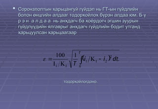  Соронзлолтын харьцангуй гүйдэл нь ГТ-ын гүйдлийн
Соронзлолтын харьцангуй гүйдэл нь ГТ-ын гүйдлийн
болон өнцгийн алдааг тодорхойлох бүрэн алдаа юм. Б ү
болон өнцгийн алдааг тодорхойлох бүрэн алдаа юм. Б ү
р э н а л д а а нь анхдагч ба хоёрдогч эгшин зуурын
р э н а л д а а нь анхдагч ба хоёрдогч эгшин зуурын
гүйдлүүдийн ялгаврыг анхдагч гүйдлийн бодит утганд
гүйдлүүдийн ялгаврыг анхдагч гүйдлийн бодит утганд
харьцуулсан харьцаагаар
харьцуулсан харьцаагаар
 
 



 

T
dt
i
i
T 0
2
2
1
1
.
1
100

тодорхойлогдоно.
тодорхойлогдоно.
 
