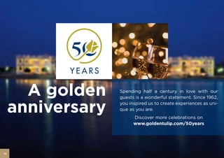 A golden    Spending half a century in love with our
                   guests is a wonderful statement. Since 1962,


     anniversary   you inspired us to create experiences as uni-
                   que as you are.
                         Discover more celebrations on
                         www.goldentulip.com/50years




10
 