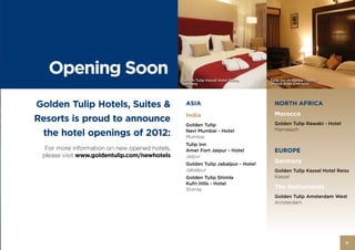 Opening Soon                                Golden Tulip Kassel Hotel Reiss,   Tulip Inn Al Rahba - Hotel,
                                               Germany                            United Arab Emirates




Golden Tulip Hotels, Suites &                    ASIA                               NORTH AFRICA

                                                 India                              Morocco
Resorts is proud to announce                                                        Golden Tulip Rawabi - Hotel
                                                 Golden Tulip
 the hotel openings of 2012:                     Navi Mumbai - Hotel                Marrakech
                                                 Mumbai
                                                 Tulip Inn
  For more information on new opened hotels,     Amer Fort Jaipur - Hotel           EUROPE
 please visit www.goldentulip.com/newhotels      Jaipur
                                                 Golden Tulip Jabalpur - Hotel
                                                                                    Germany
                                                 Jabalpur                           Golden Tulip Kassel Hotel Reiss
                                                 Golden Tulip Shimla                Kassel
                                                 Kufri Hills - Hotel
                                                 Shimla                             The Netherlands
                                                                                    Golden Tulip Amsterdam West
                                                                                    Amsterdam




                                                                                                                  11
 