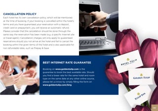 CANCELLATION POLICY
Each hotel has its own cancellation policy, which will be mentioned
at the time of booking. If your booking is cancelled within the hotel’s
terms and you have guaranteed your reservation with a deposit,
credit card or prepayment, you will receive an automatic refund.
Please consider that the cancellation should be done through the
same way the reservation has been made (e.g. a specific Internet site
or travel agent). Cancellation charges will only apply to guaranteed
reservations should you not arrive at the hotel and fail to cancel the
booking within the given terms of the hotel and is also applicable for
non refundable rates, such as Prepay & Save.




                                       BEST INTERNET RATE GUARANTEE

                                       Booking on www.goldentulip.com is the
                                       guarantee to book the best available rate. Should
                                       you find a lower rate for the same hotel and room
                                       type on the same date at any other online source,
                                       please let us know by simply filling the form on
                                       www.goldentulip.com/birg.




                                                                                           113
 