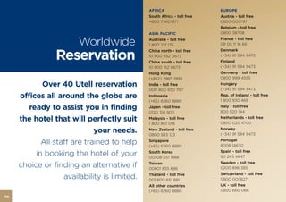 AFRICA                     EUROPE
                                               South Africa - toll free   Austria - toll free
                                               +800 73427871              0800-005797
                                                                          Belgium - toll free
                                               ASIA PACIFIC               0800 38708

                         Worldwide             Australia - toll free
                                               1 800 221 176
                                                                          France - toll free
                                                                          08 05 11 16 66


                 Reservation
                                               China north - toll free    Denmark
                                               10 800 852 0673            (+34) 91 594 9473
                                               China south - toll free    Finland
                                               10 800 152 0673            (+34) 91 594 9473
                                               Hong Kong                  Germany - toll free
                                               (+852) 2965 1999           0800 999 4555
             Over 40 Utell reservation         India - toll free          Hungary
                                                                          (+34) 91 594 9473
                                               000 800 650 1157
      offices all around the globe are         Indonesia                  Rep. of Ireland - toll free
                                                                          1 800 930 468
                                               (+65) 6260 8880
         ready to assist you in finding        Japan - toll free          Italy - toll free
                                                                          800 820 144
                                               0120 318 900
      the hotel that will perfectly suit       Malaysia - toll free
                                               1 800 801 018
                                                                          Netherlands - toll free
                                                                          0800 020 4700

                              your needs.      New Zealand - toll free
                                               0800 933 123
                                                                          Norway
                                                                          (+34) 91 594 9473

             All staff are trained to help     Singapore
                                               (+65) 6260 8880
                                                                          Portugal
                                                                          8008 14630

           in booking the hotel of your        South Korea
                                               00308 651 1888
                                                                          Spain - toll free
                                                                          90 245 4647

      choice or finding an alternative if      Taiwan
                                               00801 855 686
                                                                          Sweden - toll free
                                                                          0200 896 385
                                                                          Switzerland - toll free
                    availability is limited.   Thailand - toll free
                                               001 800 651 881            0800 001 827
                                               All other countries        UK - toll free
                                               (+65) 6260 8880            0800 660 066
114
 
