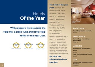 The hotel of the year
                                                  prize, awards the
                                                  hotels which have

                                     Hotels       achieved the best


                       Of the Year
                                                  result in the yearly
                                                  quality assurance
                                                                           Tulip Inn Muscat,
                                                  programme.               Oman

                                                  This programme,
           With pleasure we introduce the         handled by BDRC,           ROYAL TULIP
                                                  the largest UK             Royal Tulip Brasilia Alvorada,
     Tulip Inn, Golden Tulip and Royal Tulip                                 Brazil
                                                  independent
                       hotels of the year 2011.   research consultancy       WEST AFRICA
                                                  firm, consists of a        Golden Tulip Festac Lagos -
                                                                             Hotel, Lagos,
                                                  mystery guest visit        Nigeria

                                                  evaluating the chain
                2011          2011
                                         2011                                AMERICAS
                                                  standards in term of       Golden Tulip Paulista Plaza –
                                                  quality, maintenance,      Hotel,
                                                                             Brazil
                                                  cleanness and service.     Tulip Inn Copacabana – Hotel,
                                                  For 2011, the              Brazil

                                                  following hotels are       ASIA
                                                  awarded:                   Golden Tulip Sovereign Hotel -
                                                                             Bangkok,
12                                                                           Thailand
 