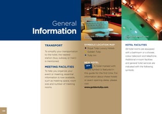 General
      Information                          Golden Tulip Ana Dome – Hotel,       Golden Tulip Waldorf – Hotel,
                                           Romania                              Italy



         TRANSPORT                         SYMBOLS LOCATION MAP                 HOTEL FACILITIES
                                           • Royal Tulip Luxury Hotels          All hotel rooms are equipped
         To simplify your transportation
                                           • Golden Tulip                       with a bathroom or a shower,
         to the hotel, the nearest
         station (bus, subway or train)
                                           • Tulip Inn                          colour television and telephone.
                                                                                Additional in-room facilities
         is mentioned.
                                           NEW HOTEL                            and general hotel services are
                                            NEW       A hotel marked with
         MEETING FACILITIES                 HOTEL
                                                                                indicated with the following
                                              this symbol is featured in        symbols:
         To help you organize your
                                           this guide for the first time. For
         event or meeting, essential
         information is now available,     information about these hotels
         such as meeting space, room       or exact opening dates, please
         size and number of meeting        visit
         rooms.                            www.goldentulip.com.




126
 