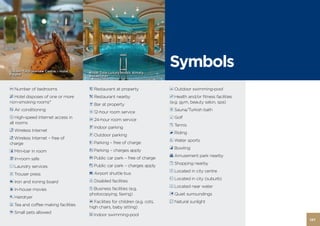 Golden Tulip Warsaw Centre – Hotel,   Royal Tulip Luxury Hotels Almaty,
                                                                              Symbols
Poland                                Kazakhstan



A Number of bedrooms                  5 Restaurant at property                Y Outdoor swimming-pool
c Hotel disposes of one or more       � Restaurant nearby                     h Health and/or fitness facilities
non-smoking rooms*                                                            (e.g. gym, beauty salon, spa)
                                      B Bar at property
a Air conditioning                                                            s Sauna/Turkish bath
                                      1 12-hour room service
f High-speed Internet access in                                               M Golf
                                      2 24-hour room service
all rooms
                                                                              K Tennis
                                      U Indoor parking
n Wireless Internet
                                                                              N Riding
                                      P Outdoor parking
o Wireless Internet – free of
                                                                              W Water sports
charge                                V Parking – free of charge
                                                                              i Bowling
q Mini-bar in room                    w Parking – charges apply
                                                                              v Amusement park nearby
C In-room safe                        X Public car park – free of charge
                                                                              x Shopping nearby
r Laundry services                    z Public car park – charges apply
                                                                              D Located in city centre
t Trouser press                       % Airport shuttle bus
                                                                              E Located in city (suburb)
ý Iron and ironing board              d Disabled facilities
                                                                              F Located near water
9 In-house movies                     Z Business facilities (e.g.
                                      photocopying, faxing)                   G Quiet surroundings
0 Hairdryer
                                      O Facilities for children (e.g. cots,   L Natural sunlight
T Tea and coffee making facilities
                                      high chairs, baby sitting)
p Small pets allowed
                                      u Indoor swimming-pool
                                                                                                                   127
 