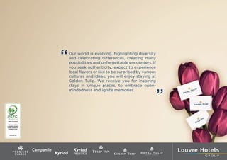 bas de page
                             “   Our world is evolving, highlighting diversity
                                 and celebrating differences, creating many
                                 possibilities and unforgettable encounters. If
                                 you seek authenticity, expect to experience
                                 local flavors or like to be surprised by various
                                 cultures and ideas, you will enjoy staying at
                                 Golden Tulip. We receive you for inspiring
                                 stays in unique places, to embrace open-



                                                                                ”
                                 mindedness and ignite memories.




avec 5 mm de fond perdu (côtés latéraux et bas)
 