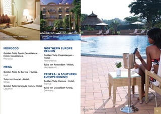 Golden Tulip Farah Casablanca,      Golden Tulip Cannes,
Morocco                             France




 MOROCCO                             NORTHERN EUROPE
                                     REGION
 Golden Tulip Farah Casablanca -
 Hotel, Casablanca,                  Golden Tulip Zevenbergen -
 Morocco                             Hotel,
                                     Netherlands
                                     Tulip Inn Rotterdam - Hotel,
 MENA                                Netherlands

 Golden Tulip Al Barsha – Suites,
 UAE                                 CENTRAL & SOUTHERN
                                     EUROPE REGION
 Tulip Inn Muscat - Hotel,
 Oman                                Golden Tulip Cannes - Hotel,
                                     France
 Golden Tulip Serenada Hamra- Hotel,
 Lebanon                             Tulip Inn Düsseldorf Arena,
                                     Germany




                                                                    Golden Tulip Festac - Lagos,
                                                                    Nigeria                        13
 