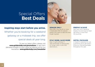 Special Oﬀers
                            Best Deals
     Inspiring stays start before you arrive.                     SENIOR ONLY
                                                                  Save 10% if you are 62 or more.
                                                                                                     PREPAY & SAVE
                                                                                                     Plan your trip in advance.
                                                                  A dedicated oﬀer for special       Prepay now and save at least
     Whether you’re booking for a weekend                         guests who want to take the time   5% online in more than
                                                                  to get inspired.                   30 countries.
        getaway or a midweek trip, we offer
                        special deals all year long.              STAY MORE, SAVE MORE               HOTEL PACKAGE
                                                                  Stay 4 nights and pay 3.           In need of inspiration or just
                         To see our latest offers, please visit   Take advantage of special rates    a good excuse to get away?
           www.goldentulip.com/promotions or get them             for longer stays in over 200       Enjoy our themed packages
                                                                  destinations.                      throughout the year.
      delivered straight to your inbox by signing up for our
              newsletter: www.goldentulip.com/newsletter




14
 